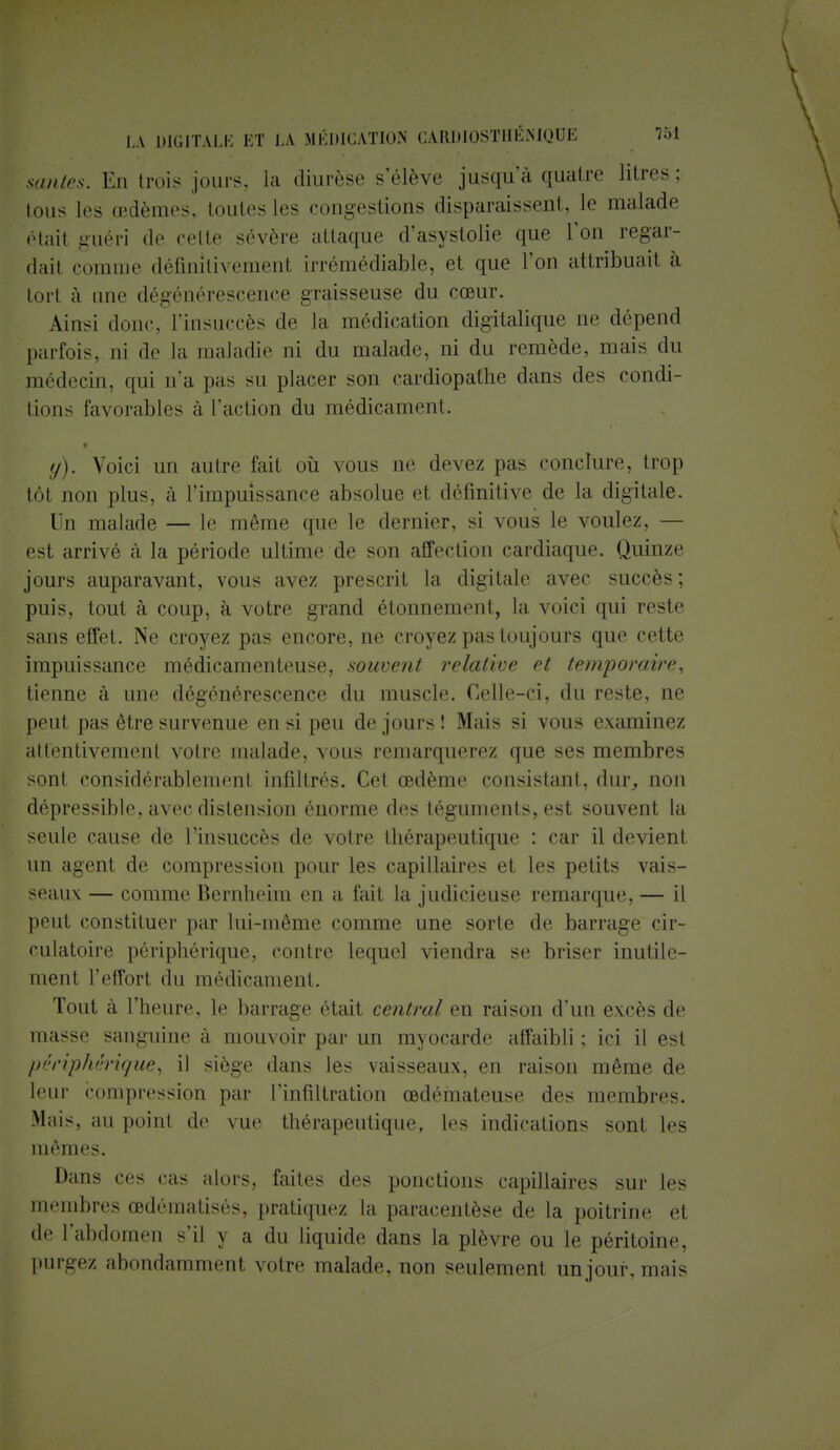 sautes. En trois jours, la diurèse s'élève jusqu'à quatre litres; tous les œdèmes, toutes les congestions disparaissent, le malade étail guéri de cette sévère attaque d'asystolie que Ton regar- dai! comme définitivement irrémédiable, et que l'on attribuait à tort à une dégénérescence graisseuse du cœur. Ainsi donc t'insuccès de la médication digitalique ne dépend parfois^ ni de la maladie ni du malade, ni du remède, mais du médecin, qui n'a pas su placer son cardiopafhe dans des condi- tions favorables à l'action du médicament. t y). Voici un autre fait où vous ne devez pas conclure, trop tôt non plus, à l'impuissance absolue et définitive de la digitale. Un malade — le même que le dernier, si vous le voulez, — est arrivé à la période ultime de son affection cardiaque. Quinze jours auparavant, vous avez prescrit la digitale avec succès; puis, tout à coup, à votre grand étonnement, la voici qui reste sans effet. Ne croyez pas encore, ne croyez pas toujours que cette impuissance médicamenteuse, souvent relative et temporaire, tienne à une dégénérescence du muscle. Celle-ci, du reste, ne peut pas être survenue en si peu de jours ! Mais si vous examinez attentivement votre malade, vous remarquerez que ses membres sont considérablement infiltrés. Cet œdème consistant, dur, non dépressible, avec distension énorme des téguments, est souvent la seule cause de l'insuccès de votre thérapeutique : car il devient un agent de compression pour les capillaires et les petits vais- seaux — comme Bernheim en a fait la judicieuse remarque, — il peut constituer par lui-même comme une sorte de barrage cir- culatoire périphérique, contre lequel viendra se briser inutile- ment l'effort du médicament. Tout à l'heure, le barrage était central en raison d'un excès de masse sanguine a mouvoir par un myocarde affaibli ; ici il est périphérique) il siège dans les vaisseaux, en raison même de leur compression par l'infiltration œdémateuse des membres. Mais, au point de vue thérapeutique, les indications sont les mêmes. Dans ces cas alors, faites des ponctions capillaires sur les membres œdématisés, pratiquez la paracentèse de la poitrine et de l'abdomen s'il y a du liquide dans la plèvre ou le péritoine, purgez abondamment votre malade, non seulement un jour, mais