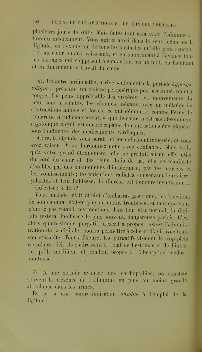 plusieurs jours de suite. Mais faites tout cela avant 1 administra- tion du médicament. Vous agirez ainsi dans le sens même de la digitale, en l'exonérant de tous les obstacles qu'elle peut rencon- trer au cœur ou aux vaisseaux, et en supprimant à l'avance tous les barrages qui s'opposent à son action, en un mot, en facilitant el en diminuant le travail du cœur. h). Un autrecardiopathe, arrive seulementà la périodehyposys- tohque, présente un œdème périphérique peu accentué, un étal congestif à peine appréciable des viscères; les mouvements du cœur sont précipités, désordonnés, inégaux, avec nn mélange de contractions faibles et fortes, ce qui démontre, cornue Fernel le remarque si judicieusement, « que le cœur n'esl pas absolument asystolique et qu'il esl encore capable de contraction^ énergiques sous l'influence des médicaments cardiaques. Alors, la digitale vous paraît ici formellement indiquée, el vous avez raison. Vous l'ordonnez donc avec confiance. Mais voilà qu'à votre grand étonnement, elle ne produit aucun effet utile du côté du cœur et des reins. Loin de là, elle se manifeste d'emblée par des phénomènes d'intolérance, par des nausées et des vomissements ; les pulsations radiales conservent leurs irré- gularités et leur faiblesse, la diurèse est toujours insuffisante... Qu'est-ce à dire? Votre malade était atteint d'embarras gastrique, les fonctions de son estomac étaient plus ou moins troublées, et tant que vous n'aurez pas rétabli ces fonctions dans leur état normal, la digi- tale restera inefficace, le plus souvent, dangereuse parfois. C'est alors qu'un simple purgatif prescrit à propos, avant l'adminis- tration de la digitale, pourra permettre à celle-ci d'agir avec toute son efficacité. Tout à l'heure, les purgatifs visaient le trop-plein vasculaire; ici, ils s'adressent à l'état de l'estomac et de l'intes- tin qu'ils modifient et rendent propre à l'absorption médica- menteuse. i). A une période avancée des cardiopathies, on constate souvent la présence de l'albumine en plus ou moins grande abondance dans les urines. Est-ce là nue contre-indication absolue à l'emploi de la digitale ?