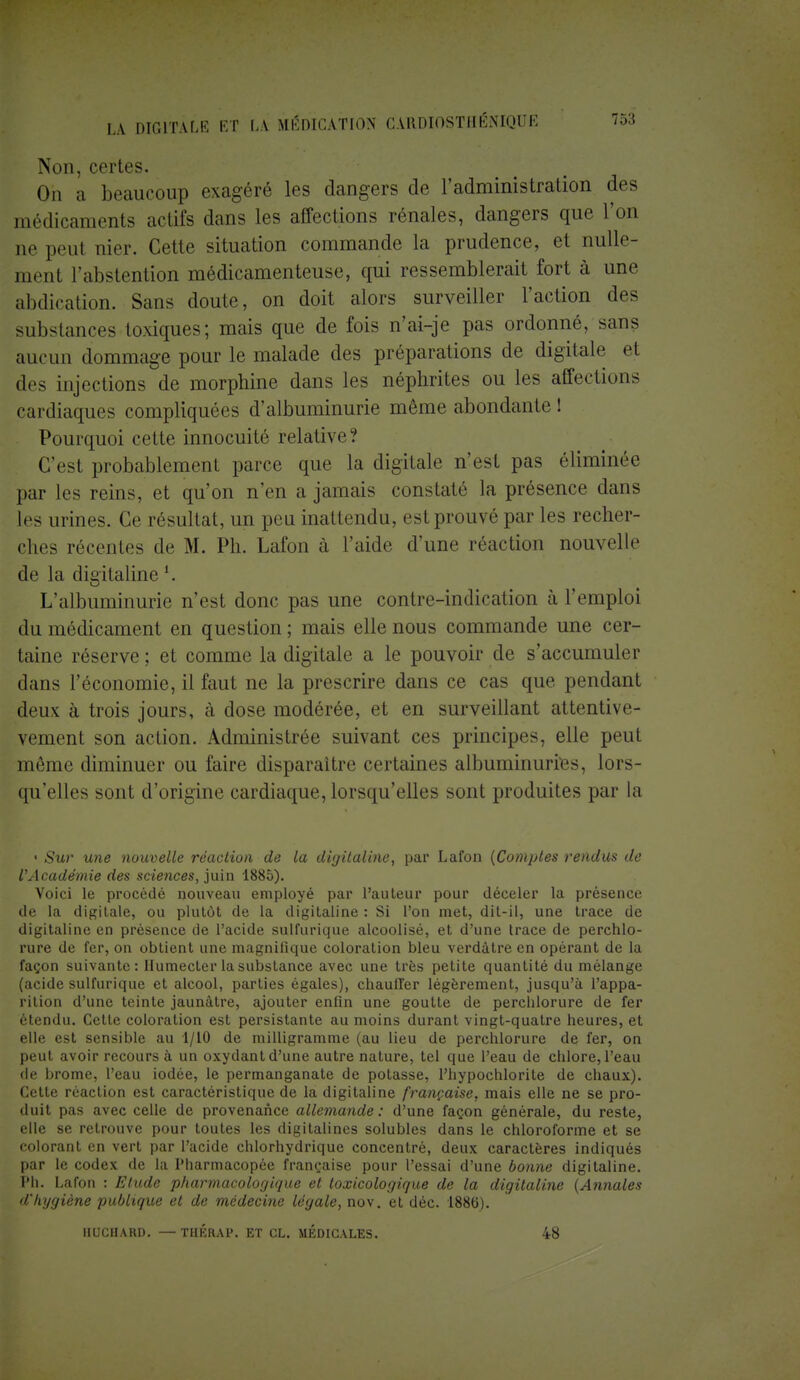 Non, certes. On a beaucoup exagéré les dangers de l'administration des médicaments actifs dans les affections rénales, dangers que l'on ne peut nier. Cette situation commande la prudence, et nulle- ment l'abstention médicamenteuse, qui ressemblerait fort à une abdication. Sans doute, on doit alors surveiller l'action des substances toxiques; mais que de fois n'ai-je pas ordonné, sans aucun dommage pour le malade des préparations de digitale et des injections de morphine dans les néphrites ou les affections cardiaques compliquées d'albuminurie même abondante ! Pourquoi cette innocuité relative? C'est probablement parce que la digitale n'est pas éliminée par les reins, et qu'on n'en a jamais constaté la présence dans les urines. Ce résultat, un peu inattendu, est prouvé par les recher- ches récentes de M. Ph. Lafon à l'aide d'une réaction nouvelle de la digitalinel. L'albuminurie n'est donc pas une contre-indication à l'emploi du médicament en question ; mais elle nous commande une cer- taine réserve ; et comme la digitale a le pouvoir de s'accumuler dans l'économie, il faut ne la prescrire dans ce cas que pendant deux à trois jours, à dose modérée, et en surveillant attentive- vement son action. Administrée suivant ces principes, elle peut môme diminuer ou faire disparaître certaines albuminuries, lors- qu'elles sont d'origine cardiaque, lorsqu'elles sont produites par la • Sur une nouvelle réaction de la digitaline, par Lafon {Comptes rendus de l'Académie des sciences, juin 1885). Voici le procédé nouveau employé par l'auteur pour déceler la présence de la digitale, ou plutôt de la digitaline : Si l'on met, dit-il, une trace de digitaline en présence de l'acide sulfurique alcoolisé, et d'une trace de perchlo- rure de fer, on obtient une magnifique coloration bleu verdàtre en opérant de la façon suivante: Humecter la substance avec une très petite quantité du mélange (acide sulfurique et alcool, parties égales), chauffer légèrement, jusqu'à l'appa- rition d'une teinte jaunâtre, ajouter enfin une goutte de perchlorure de fer étendu. Cette coloration est persistante au moins durant vingt-quatre heures, et elle est sensible au 1/10 de milligramme (au lieu de perchlorure de fer, on peut avoir recours à un oxydant d'une autre nature, tel que l'eau de chlore, l'eau de brome, l'eau iodée, le permanganate de potasse, l'hypochlorite de chaux). Cette réaction est caractéristique de la digitaline française, mais elle ne se pro- duit pas avec celle de provenance allemande : d'une façon générale, du reste, elle se retrouve pour toutes les digitalines solubles dans le chloroforme et se colorant en vert par l'acide chlorhydrique concentré, deux caractères indiqués par le codex de la Pharmacopée française pour l'essai d'une bonne digitaline. Pli. Lafon : Etude pharmacologique et toxicologique de la digitaline (Annales d'hygiène publique et de médecine légale, nov. et déc. 1886). UUCHARD. —TUERAI*. ET CL. MÉDICALES. 48