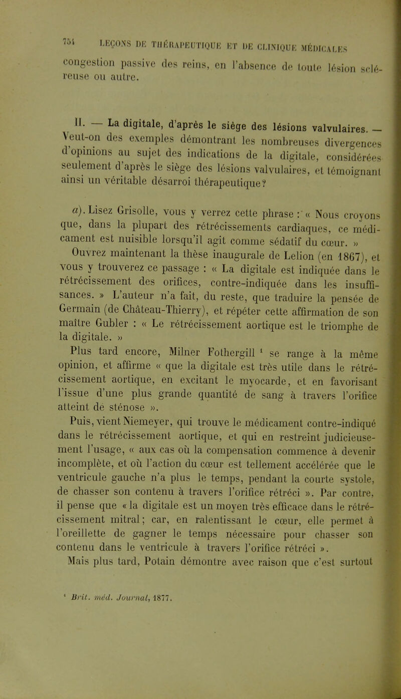 congestion passive des reins, en l'absence de toute lésion sclé- reuse ou autre. M. — La digitale, d'après le siège des lésions valvulaires. - VeuL-on des exemples démontrant les nombreuses divei nces d'opinions au sujet des indications de la digitale, considérée seulement d'après le siège des lésions valvulaires, et témoignant ainsi un véritable désarroi thérapeutique? a). Lisez Grisolle, vous y verrez cette phrase :'« Nous croyons que, dans la plupart des rétrécissements cardiaques, ce médi- cament est nuisible lorsqu'il agit comme sédatif du cœur. » Ouvrez maintenant la thèse inaugurale de Lelion (en 1867), et vous y trouverez ce passage : « La digitale est indiquée dans le rétrécissement des orifices, contre-indiquée dans les insuffi- sances. » L'auteur n'a fait, du reste, que traduire la pensée de Germain (de Château-Thierry), et répéter cette affirmation de son maître Gubler : « Le rétrécissement aortique est le triomphe de la digitale. » Plus tard encore, Milner Fothergill 1 se range à la même opinion, et affirme « que la digitale est très utile dans le rétré- cissement aortique, en excitant le myocarde, et en favorisant l'issue d'une plus grande quantité de sang à travers l'orifice atteint de sténose ». Puis, vient Niemeyer, qui trouve le médicament contre-indiqué dans le rétrécissement aortique, et qui en restreint judicieuse- ment l'usage, « aux cas où la compensation commence à devenir incomplète, et où l'action du cœur est tellement accélérée que le ventricule gauche n'a plus le temps, pendant la courte systole, de chasser son contenu à travers l'orifice rétréci ». Par contre, il pense que « la digitale est un moyen très efficace dans le rétré- cissement mitral; car, en ralentissant le cœur, elle permet à l'oreillette de gagner le temps nécessaire pour chasser sod contenu dans le ventricule à travers l'orifice rétréci ». Mais plus tard, Potain démontre avec raison que c'est surtout 1 Brit. méd. Journal, 1877.