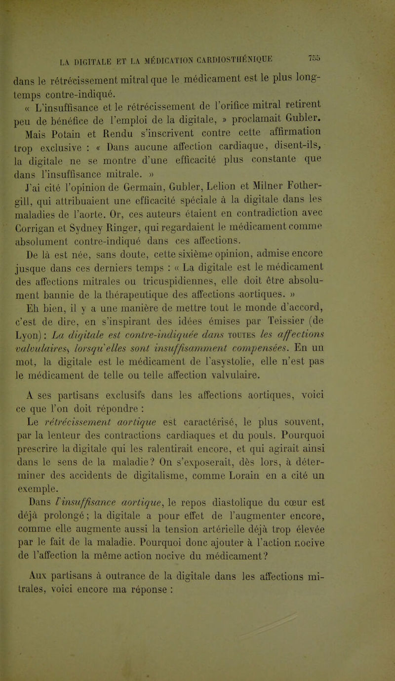 dans le rétrécissement mitralque le médicament est le plus long- temps contre-indiqué. « L'insuffisance et le rétrécissement de l'orifice mitral retirent peu de bénéfice de l'emploi de la digitale, » proclamait Gubler. Mais Potain et Rendu s'inscrivent contre cette affirmation trop exclusive : « Dans aucune affection cardiaque, disent-ils, la digitale ne se montre d'une efficacité plus constante que dans l'insuffisance mitrale. » J'ai cité l'opinion de Germain, Gubler, Lelion et Milner Fother- gill, qui attribuaient une efficacité spéciale à la digitale dans les maladies de l'aorte. Or, ces auteurs étaient en contradiction avec Corrigan et Sydney Ringer, qui regardaient le médicament comme absolument contre-indiqué dans ces affections. De là est née, sans doute, cette sixième opinion, admise encore jusque dans ces derniers temps : « La digitale est le médicament des affections mitrales ou tricuspidiennes, elle doit être absolu- ment bannie de la thérapeutique des affections aortiques. » Eh bien, il y a une manière de mettre tout le monde d'accord, c'est de dire, en s'inspirant des idées émises par Teissier (de Lyon) : La digitale est contre-ïndiquée dans toutes les affections valmdaires^ lorsqu'elles sont insuffisamment compensées. En un mot, la digitale est le médicament de l'asystolie, elle n'est pas le médicament de telle ou telle affection valvulaire. A ses partisans exclusifs dans les affections aortiques, voici ce que l'on doit répondre : Le rétrécissement aortique est caractérisé, le plus souvent, par la lenteur des contractions cardiaques et du pouls. Pourquoi prescrire la digitale qui les ralentirait encore, et qui agirait ainsi dans le sens de la maladie? On s'exposerait, dès lors, à déter- miner des accidents de digitalisme, comme Lorain en a cité un exemple. Dans V insuffisance aortique, le repos diastolique du cœur est déjà prolongé; la digitale a pour effet de l'augmenter encore, comme elle augmente aussi la tension artérielle déjà trop élevée par le fait de la maladie. Pourquoi donc ajouter à l'action nocive de l'affection la même action nocive du médicament? Aux partisans à outrance de la digitale dans les affections mi- trales, voici encore ma réponse :