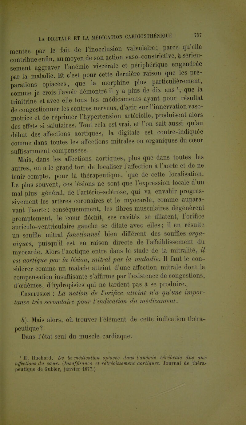 mentéc par le fait de l'inocclusion valvulaire; parce qu'elle contribue enfin, au moyen de son action vaso-constrictive, a sérieu- sement aggraver l'anémie viscérale et périphérique engendrée par la maladie. Et c'est pour cette dernière raison que les pré- parations opiacées, que la morphine plus particulièrement, comme je crois l'avoir démontré il y a plus de dix ans \ que la trinitrine et avec elle tous les médicaments ayant pour résultat de congestionner les centres nerveux, d'agir sur l'innervation vaso- motrice et de réprimer l'hypertension artérielle, produisent alors des effets si salutaires. Tout cela est vrai, et l'on sait aussi qu'au début des affections aortiques, la digitale est contre-indiquée comme dans toutes les affections mitrales ou organiques du cœur suffisamment compensées. Mais, dans les affections aortiques, plus que dans toutes les autres, on a le grand tort de localiser l'affection à l'aorte et de ne tenir compte, pour la thérapeutique, que de cette localisation. Le plus souvent, ces lésions ne sont que l'expression locale d'un mal plus général, de l'artério-sclérose, qui va envahir progres- sivement les artères coronaires et le myocarde, comme aupara- vant l'aorte : conséquemment, les fibres musculaires dégénèrent promptement, le cœur fléchit, ses cavités se dilatent, l'orifice auriculo-ventriculaire gauche se dilate avec elles ; il en résulte un souffle mitral fonctionnel bien différent des souffles orga- niques, puisqu'il est en raison directe de l'affaiblissement du myocarde. Alors l'aortique entre dans le stade de la mitralité, il est aortique par la lésion, mitral par la maladie. Il faut le con- sidérer comme un malade atteint d'une affection mitrale dont la compensation insuffisante s'affirme par l'existence de congestions, d'oedèmes, d'hydropisies qui ne tardent pas à se produire.. Conclusion : La notion de l'orifice atteint n'a quune impor- tance très secondaire pour f indication du médicament. b). Mais alors, où trouver l'élément de cette indication théra- peutique ? Dans l'état seul du muscle cardiaque. 1 II. Iluchard. De la médication opiacée dans Vanémie cérébrale due aux affections du cœur. {Insuffisance et rétrécissement aortiques. Journal de théra- peutique de Gubler, janvier 1877.)