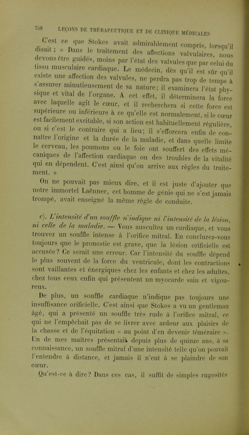 C'est ce que Stokes avait admirablement compris, lorsqu'il disait : « Dans le traitement des Actions valvulaires, nous devons être guidés, moins par l'état des valvules que par celui du tissu musculaire cardiaque. Le médecin, dès qu'il est sûr qu'il existe une affection des valvules, ne perdra pas trop de temps à s assurer minutieusement de sa nature; il examinera l'état phy- sique et ?iUl de l'organe. A cet effet, il déterminera la force avec laquelle agit le cœur, et il recherchera si cette force est supérieure ou inférieure à ce qu'elle est normalement, si le cœur est iacilement excitable, si son action est habituellement régulière ou si c'est le contraire qui a lieu; il s'efforcera enfin de con- naître 1 origine et la durée de la maladie, et dans quelle limite le cerveau, les poumons ou le foie ont souffert des effets mé- caniques de l'affection cardiaque ou des troubles de la vitalité qui en dépendent. C'est ainsi qu'on arrive aux règles du traite- ment. » On ne pouvait pas mieux dire, et il est juste d'ajouter que notre immortel Laënnec, cet homme de génie qui ne s'est jamais trompé, avait enseigné la même règle de conduite. c). V intensité d'un souffle ri indique ni l'intensité de la lésion, ni celle de la maladie. — Vous auscultez un cardiaque, et vous trouvez un souffle intense à l'orifice mitral. En conclurez-vous toujours que le pronostic est grave, que la lésion orifïcielle est accusée? Ce serait une erreur. Car l'intensité du souffle dépend le plus souvent de la force du ventricule, dont les contractions sont vaillantes et énergiques chez les enfants et chez les adultes, chez tous ceux enfin qui présentent un myocarde sain el vigou- reux. De plus, un souffle cardiaque n'indique pas toujours une insuffisance orifïcielle. C'est ainsi que Stokes a vu un gentleman âgé, qui a présenté un souffle très rude à l'orifice mitral. ce qui ne l'empêchait pas de se livrer avec ardeur aux plaisirs de la citasse el de Féquitation « au point d'en devenir téméraire ». Un de mes maîtres présentait» depuis plus de quinze ans. à sa connaissance, un souffle mitral d'une intensité telle qu'on pouvait l'entendre a distance, et jamais il n'eut à se plaindre de sou cœur. Qu'est-ce à dire? Dans ces cas, il suffil de simples rugosités