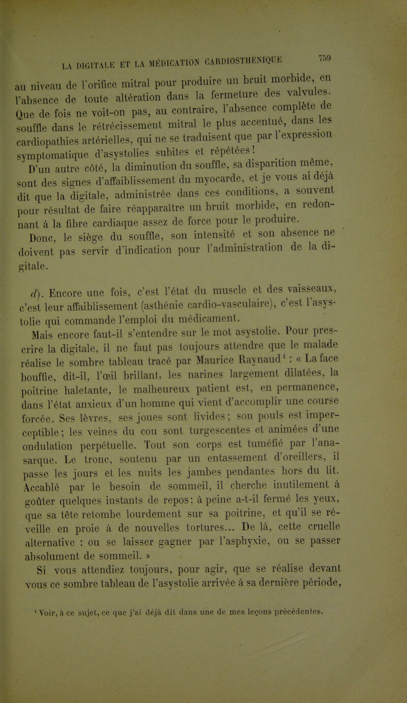 au niveau de l'orifice mitral pour produire un bruit morbide en l'absence de toute altération dans la fermeture des valvules Que de fois ne voit-on pas, au contraire, l'absence complète de .ouffle dans le rétrécissement mitral le plus accentue, dans les cardiopathies artérielles, qui ne se traduisent que par 1 expression symptomatique d'asystolies subites et répétées ! D'un autre côté, la diminution du souffle, sa disparition même, sont des signes d'affaiblissement du myocarde, et je vous ai deja dit que la digitale, administrée dans ces conditions, a souvent pour résultat de faire réapparaître un bruit morbide, en redon- nant à la fibre cardiaque assez de force pour le produire. Donc, le siège du souffle, son intensité et son absence ne doivent pas servir d'indication pour l'administration de la di- gitale. d). Encore une fois, c'est l'état du muscle et des vaisseaux, c'est leur affaiblissement (asthénie cardio-vasculaire), c'est l'asys- tolie qui commande l'emploi du médicament. Mais encore faut-il s'entendre sur le mot asystolie. Pour pres- crire la digitale, il ne faut pas toujours attendre que le malade réalise le sombre tableau tracé par Maurice Raynaud1 : « La face bouffie, dit-il, l'œil brillant, les narines largement dilatées, la poitrine haletante, le malheureux patient est, en permanence, dans l'état anxieux d'un homme qui vient d'accomplir une course forcée. Ses lèvres, ses joues sont livides; son pouls est imper- ceptible ; les veines du cou sont turgescentes et animées d'une ondulation perpétuelle. Tout son corps est tuméfié par l'ana- sarque. Le tronc, soutenu par un entassement d'oreillers, il passe les jours et les nuits les jambes pendantes hors du lit. Accablé par le besoin de sommeil, il cherche inutilement à goûter quelques instants de repos; à peine a-t-il fermé les yeux, que sa tête retombe lourdement sur sa poitrine, et qu'il se ré- veille en proie à de nouvelles tortures... De là, cette cruelle alternative : ou se laisser gagner par l'asphyxie, ou se passer absolument de sommeil. » Si vous attendiez toujours, pour agir, que se réalise devant vous ce sombre tableau de l'asystolie arrivée à sa dernière période, 1 Voir, à ce sujet, ce que j'ai déjà dit dans une de mes leçons précédentes.