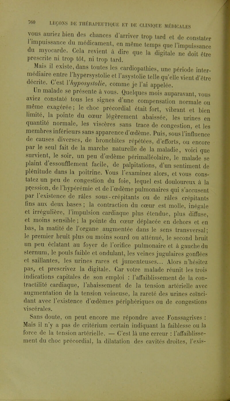 vous auriez bien des chances d'arriver trop tard et de constater I impuissance du médicament, en môme temps que l'impuissance du myocarde. Gela revient à dire que la digitale ne doit être prescrite ni trop tôt, ni trop lard. Mais il existe, dans toutes les cardiopathies, une période inter- médiaire entre l'hypersystolie et l'asystolie telle qu'elle vient d'être décrite. C'est Yhyposyslolie, comme je l'ai appelée. Un malade se présente à vous. Quelques mois auparavant, vous aviez constaté tous les signes d'une compensation normale ou même exagérée; le choc précordial était fort, vibrant et bien limité, la pointe du cœur légèrement abaissée, les urines en quantité normale, les viscères sans trace de congestion, et les membres inférieurs sans apparence d'oedème. Puis, sous l'influence de causes diverses, de bronchites répétées, d'efforts, ou encore par le seul fait de la marche naturelle de la maladie, voici que survient, le soir, un peu d'œdème périmalléolaire, le malade se plaint d'essoufflement facile, de palpitations, d'un sentiment de plénitude dans la poitrine. Vous l'examinez alors, et vous cons- tatez un peu de congestion du foie, lequel est douloureux à la pression, de l'hypérémie et de l'œdème pulmonaires qui s'accusent par l'existence de râles sous - crépitants ou de râles crépitants fins aux deux bases ; la contraction du cœur est molle, inégale et irrégulière, l'impulsion cardiaque plus étendue, plus diffuse, et moins sensible ; la pointe du cœur déplacée en dehors et en bas, la matité de l'organe augmentée dans le sens transversal ; le premier bruit plus ou moins sourd ou atténué, le second bruit un peu éclatant au foyer de l'orifice pulmonaire et à gauche du sternum, le pouls faible et ondulant, les veines jugulaires gonflées et saillantes, les urines rares et jumenteuses... Alors n'hésitez pas, et prescrivez la digitale. Car votre malade réunit les trois indications capitales de son emploi : l'affaiblissement de la con- Iractilité cardiaque, l'abaissement de la tension artérielle avec augmentation de la tension veineuse, la rareté des urines coïnci- dant avec l'existence d'œdèmes périphériques ou de congestions viscérales. Sans doute, on peut encore me répondre avec Fonssagrives : Mais il n'y a pas de critérium certain indiquant la faiblesse ou la force de la tension artérielle. — C'esl là une erreur : l'affaiblisse- ment du choc prôcordial. la dilatation des cavités droites, l'exis-