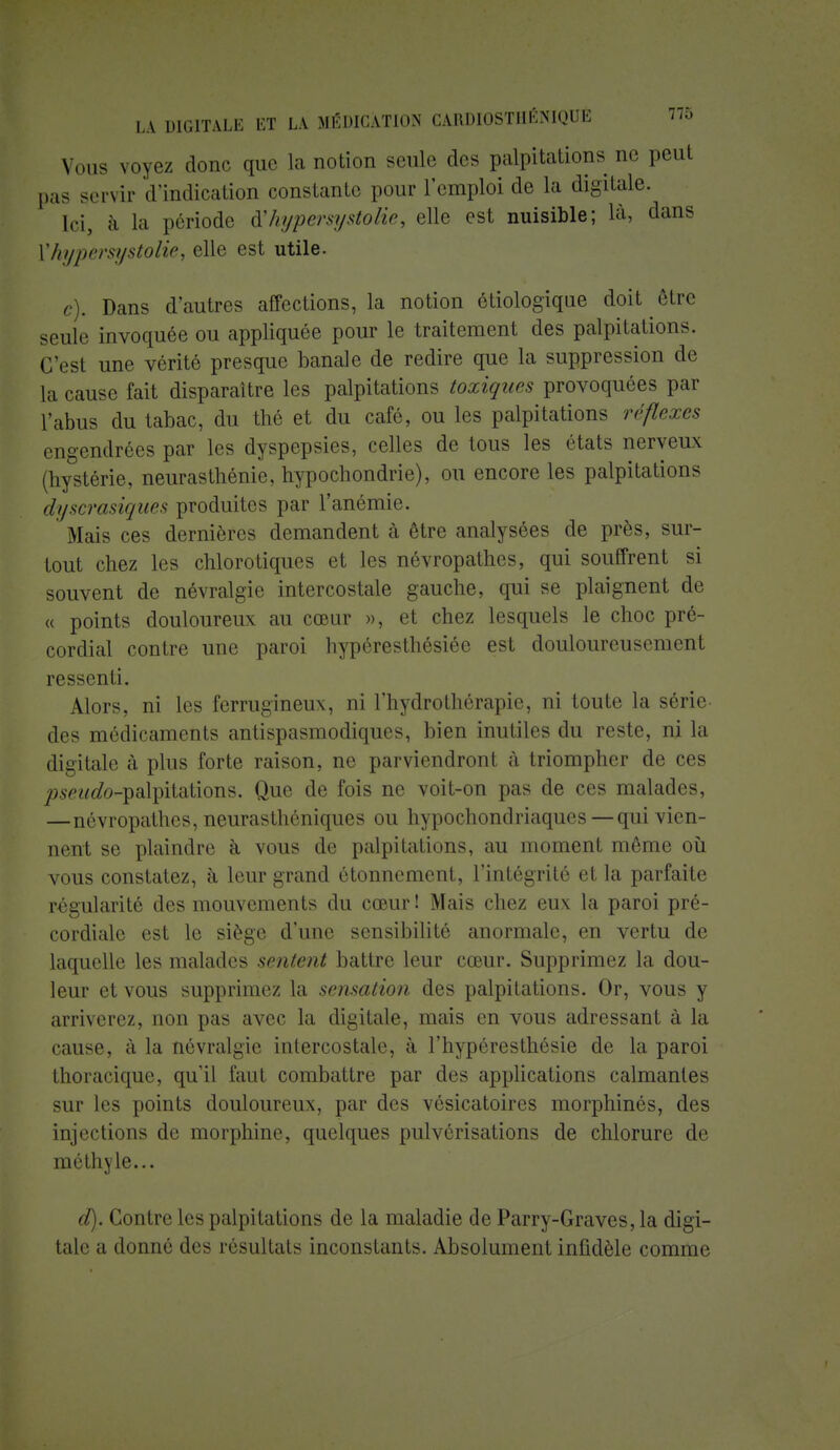 Vous voyez donc que La notion seule des palpitations ne peut pas servir d'indication constante pour l'emploi de la digitale. [ci, à la période ù'hypersystolie, elle est nuisible; là, dans ['hypersystolie, elle est utile. g). Dans d'autres affections, la notion ôtiologique doit être seule invoquée ou appliquée pour le traitement des palpitations. C'est une vérité presque banale de redire que la suppression de la cause fait disparaître les palpitations toxiques provoquées par l'abus du tabac, du thé et du café, ou les palpitations réflexes engendrées par les dyspepsies, celles de tous les états nerveux (hystérie, neurasthénie, hypochondrie), ou encore les palpitations dyscrasiques produites par l'anémie. Mais ces dernières demandent à être analysées de près, sur- tout chez les chlorotiques et les névropathes, qui souffrent si souvent de névralgie intercostale gauche, qui se plaignent de « points douloureux au cœur », et chez lesquels le choc pré- cordial contre une paroi hypéresthésiée est douloureusement ressenti. Alors, ni les ferrugineux, ni l'hydrothérapie, ni toute la série des médicaments antispasmodiques, bien inutiles du reste, ni la digitale à plus forte raison, ne parviendront à triompher de ces ;?s^do-palpitations. Que de fois ne voit-on pas de ces malades, —névropathes, neurasthéniques ou hypochondriaques — qui vien- nent se plaindre à vous de palpitations, au moment même où vous constatez, à leur grand étonnement, l'intégrité et la parfaite régularité des mouvements du cœur ! Mais chez eux la paroi pré- cordiale est le siège d'une sensibilité anormale, en vertu de laquelle les malades sentent battre leur cœur. Supprimez la dou- leur et vous supprimez la sensation des palpitations. Or, vous y arriverez, non pas avec la digitale, mais en vous adressant à la cause, à la névralgie intercostale, à l'hypéresthésie de la paroi thoracique, qu'il faut combattre par des applications calmantes sur les points douloureux, par des vésicatoires morphinés, des injections de morphine, quelques pulvérisations de chlorure de méthvle... cl). Contre les palpitations de la maladie de Parry-Graves, la digi- tale a donné des résultats inconstants. Absolument infidèle comme