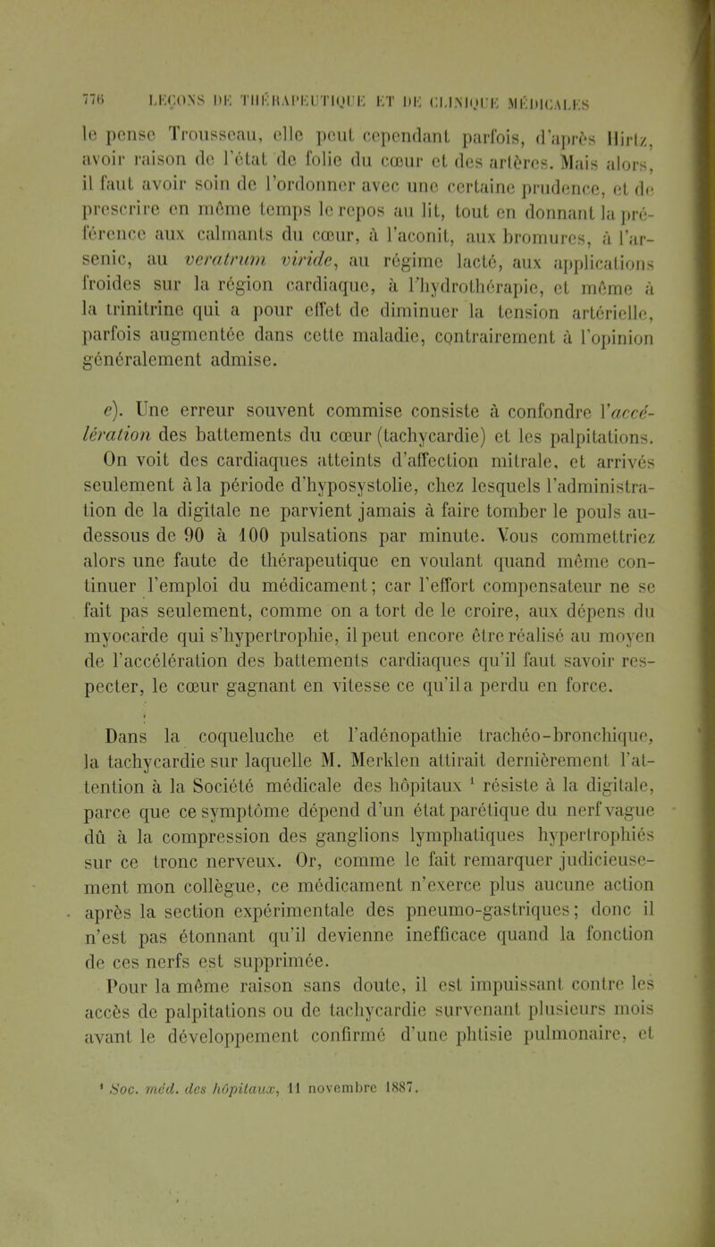 le pense Trousseau, elle peut cependant parfois, d'après Hirtz, avoir raison de l'état de folie du cœur et des artères. Mais alors, il faut avoir soin de l'ordonner avec une certaine prudence, et de, prescrire en môme temps le repos au lit, tout en donnant la pré- férence aux calmants du cœur, a l'aconit, aux bromures, à l'ar- senic, au veratrum viride, au régime lacté, aux applications froides sur la région cardiaque, à l'hydrothérapie, et même à la trinitrine qui a pour effet de diminuer la tension artérielle, parfois augmentée dans cette maladie, contrairement à l'opinion généralement admise. e). Une erreur souvent commise consiste à confondre l'accé- lération des battements du cœur (tachycardie) et les palpitations. On voit des cardiaques atteints d'affection mitrale, et arrivés seulement à la période d'hyposystolie, chez lesquels l'administra- tion de la digitale ne parvient jamais à faire tomber le pouls au- dessous de 90 à 400 pulsations par minute. Vous commettriez alors une faute de thérapeutique en voulant quand môme con- tinuer l'emploi du médicament; car l'effort compensateur ne se fait pas seulement, comme on a tort de le croire, aux dépens du myocarde qui s'hypertrophie, il peut encore être réalisé au moyen de l'accélération des battements cardiaques qu'il faut savoir res- pecter, le cœur gagnant en vitesse ce qu'il a perdu en force. Dans la coqueluche et l'adénopathie trachéo-bronchique, la tachycardie sur laquelle M. Merklen attirait dcrnièremenl l'at- tention à la Société médicale des hôpitaux 1 résiste à la digitale, parce que ce symptôme dépend d'un état parélique du nerf vague dû à la compression des ganglions lymphatiques hypertrophiés sur ce tronc nerveux. Or, comme le fait remarquer judicieu -i - ment mon collègue, ce médicament n'exerce plus aucune ad ion après la section expérimentale des pneumo-gastriques ; donc il n'est pas étonnant qu'il devienne inefficace quand la fonction de ces nerfs est supprimée. Pour la môme raison sans doute, il est impuissant contre les accès de palpitations ou de tachycardie survenant plusieurs mois avant le développement confirme d'une phtisie pulmonaire, et * Soc. mcd. des hôpitaux, 11 novembre 1887.