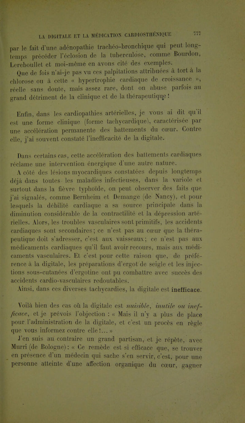 par le fait d'une adènopatbie trachéo-bronchique qui peut long- temps précéder l'éclosion de la tuberculose, comme Bourdon, Lereboullet et moi-môme en avons cité des exemples. Que de fois n'ai-je pas vu ces palpitations attribuées à tort à la chlorose ou à cette « hypertrophie cardiaque de croissance », réelle sans doute, mais assez rare, dont on abuse parfois au grand détriment de la clinique et de la thérapeutique ! Enfin, dans les cardiopathies artérielles, je vous ai dit qu'il est une forme clinique (forme tachycardique), caractérisée par une accélération permanente des battements du cœur. Contre elle, j'ai souvent constaté l'inefficacité de la digitale. Dans certains cas, cette accélération des battements cardiaques réclame une intervention énergique d'une autre nature. A côté des lésions myocardiques constatées depuis longtemps déjà dans toutes les maladies infectieuses, dans la variole et surtout dans la fièvre typhoïde, on peut observer des faits que j'ai signalés, comme Bernheim et Démange (de Nancy), et pour lesquels la débilité cardiaque a sa source principale dans la diminution considérable de la contractilité et la dépression arté- rielles. Alors, les troubles vasculaires sont primitifs, les accidents cardiaques sont secondaires; ce n'est pas au cœur que la théra- peutique doit s'adresser, c'est aux vaisseaux ; ce n'est pas aux médicaments cardiaques qu'il faut avoir recours, mais aux médi- caments vasculaires. Et c'est pour cette raison que, de préfé- rence à la digitale, les préparations d'ergot de seigle et les injec- tions sous-cutanées d'ergotine ont pu combattre avec succès des accidents cardio-vasculaires redoutables. Ainsi, dans ces diverses tachycardies, la digitale est inefficace. Voilà bien des cas où la digitale est nuisible, inutile ou inef- ficace, et je prévois l'objection : « Mais il n'y a plus de place pour l'administration de la digitale, et c'est un procès en règle que vous informez contre elle!... » J'en suis au contraire un grand partisan, et je répète, avec Murri (de Bologne) : « Ce remède est si efficace que, se trouver en présence d'un médecin qui sache s'en servir, c'est, pour une personne atteinte d'une affection organique du cœur, gagner