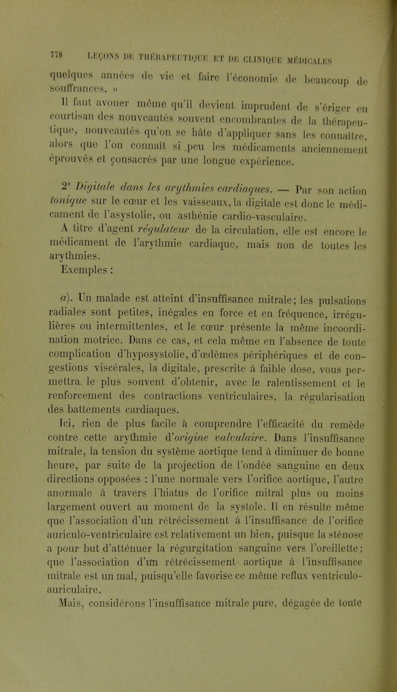 quelques années de vie cl faire l'économie de beaucoup de souffrances, » 11 faut avouer môme qu'il devient imprudent de s'ériger en courtisan des nouveautés souvent encombrantes de la thérapeu- tique, nouveautés qu'on se hâte d'appliquer sans les connaître, alors que l'on connaît si .peu les médicaments anciennement éprouvés et consacrés par une longue expérience. 2° Digitale dans les arythmies cardiaques. — Par son action tonique sur le cœur et les vaisseaux, la digitale est donc Le médi- cament de l'asystolie, ou asthénie cardio-vasculaire. A titre d'agent régulateur de La circulation, elle esl encore Le médicament de l'arythmie cardiaque, mais non de toutes les arythmies. Exemples : a). Un malade est atteint d'insuffisance mitrale; les pulsations radiales sont petites, inégales en force et en fréquence, irrégu- lières ou intermittentes, et le cœur présente la même incoordi- nation motrice. Dans ce cas, et cela même en l'absence de toute complication d'hyposystolie, d'œdèmes périphériques et de con- gestions viscérales, la digitale, prescrite à faible dose, vous per- mettra, le plus souvent d'obtenir, avec le ralentissement et le renforcement des contractions ventriculaires, la régularisation des battements cardiaques. Ici, rien de plus facile à comprendre l'efficacité du remède contre cette arythmie d'origine valvulaire. Dans l'insuffisance mitrale, la tension du système aortique tend à diminuer de bonne heure, par suite de la projection de l'ondée sanguine en deux directions opposées : l'une normale vers l'orifice aortique, l'autre anormale à travers l'hiatus de l'orifice mitral plus ou moins largement ouvert au moment de la systole. Il en résulte même que l'association d'un rétrécissement à l'insuffisance de l'orifice auriculo-ventriculaire est relativement un bien, puisque la sténose a pour but d'atténuer la régurgitation sanguine vers l'oreillette; que l'association d'un rétrécissement aortique à l'insuffisance mitrale est un mal, puisqu'elle favorise ce môme reflux ventriculo- auriculaire. Mais, considérons l'insuffisance mitrale pure, dégagée de toute