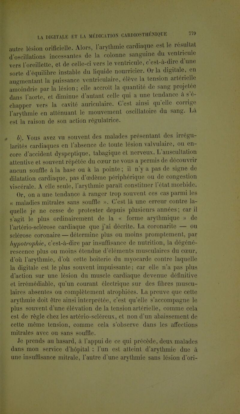 autre lésion orificielle. Alors, l'arythmie cardiaque est le résultat d'oscillations incessantes de la colonne sanguine du ventricule vers l'oreillette, et de celle-ci vers le ventricule, c'est-à-dire d une, sorte d'écrailibre instable du liquide nourricier. Or la digitale, en augmentant la puissance ventriculaire, élève la tension artérielle amoindrie parla lésion; elle accroît la quantité de sang projetée dans l'aorte, et diminue d'autant celle qui a une tendance à s'é- chapper vers la cavité auriculaire. C'est ainsi qu'elle corrige l'arythmie en atténuant le mouvement oscillatoire du sang. Là est la raison de son action régulatrice. b). Vous avez vu souvent des malades présentant des irrégu- larités cardiaques en l'absence de toute lésion valvulaire, ou en- core d'accident dyspeptique, tabagique et nerveux. L'auscultation attentive et souvent répétée du cœur ne vous a permis de découvrir aucun souffle à la base ou à la pointe; il n'y a pas de signe de dilatation cardiaque, pas d'oedème périphérique ou de congestion viscérale. A elle seule, l'arythmie paraît constituer l'état morbide. Or, on a une tendance à ranger trop souvent ces cas parmi les « maladies mi traies sans souffle ». C'est là une erreur contre la- quelle je ne cesse de protester depuis plusieurs années ; car il s'agit le plus ordinairement de la « forme arythmique » de l'artério-sclérose cardiaque que j'ai décrite. La coronarite — ou sclérose coronaire — détermine plus ou moins promptement, par hi/potrophie, c'est-à-dire par insuffisance de nutrition, la dégéné- rescence plus ou moins étendue d'éléments musculaires du cœur, d'où l'arythmie,, d'où cette boiterie du myocarde contre laquelle la digitale est le plus souvent impuissante ; car elle n'a pas plus d'action sur une lésion du muscle cardiaque devenue définitive et irrémédiable, qu'un courant électrique sur des fibres muscu- laires absentes ou complètement atrophiées. La preuve que cette arythmie doit être ainsi interprétée, c'est qu'elle s'accompagne le plus souvent d'une élévation de la tension artérielle, comme cela est de règle chez les artério-scléreux, et non d'un abaissement de cette môme tension, comme cela s'observe dans les affections mitrales avec ou sans souffle. Je prends au hasard, à l'appui de ce qui précède, deux malades dans mon service d'hôpital : l'un est atteint d'arythmie due à une insuffisance mitrale, l'autre d'une arythmie sans lésion d'ori-