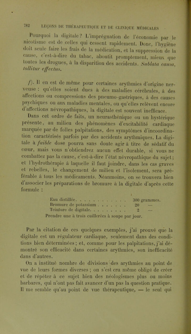 Pourquoi la digitale? L'imprégnation de l'économie par le lûootisme est de celles qui cessent rapidement. Donc, l'hygiène doit seule taire les frais de la médication, et la suppression de la cause, c'est-à-dire du tabac, aboutit promptement, mieux que toutes les drogues, à la disparition des accidents. Sublata causa, tollitUT c/fcclus. /')■ 11 en est de même pour certaines arythmies d'origine ner- veuse: quelles soient dues à des maladies cérébrales, à des affections ou compressions des pneumo~gastriqueS à des causes psychiques ou aux maladies mentales, ou qu'elles relèvenl encore d'affections névropathiques, la digitale est souvent inefficace. Dans cet ordre de faits, un neurasthénique ou un hystérique présente, au milieu des phénomènes d'excitabilité cardiaque marquée par de folles palpitations, des symptômes dïncoordi na- tion caractérisés parfois par des accidents arythmiques. La digi- tale h faible dose pourra sans doute agira titre de sédatif du cœur, mais vous n'obtiendrez aucun effet durable, si vous ne combattez pas la cause, c'est-à-dire l'état névropathique du sujet; et l'hydrothérapie à laquelle if faut joindre, dans les cas gra\<-s et rebelles, le changement de milieu et l'isolement, sera pré- férable à tous les médicaments. Néanmoins, on se trouvera bien d'associer les préparations de bromure à la digitale d'après cette formule : Eau distillée 300 grammes. Bromure de potassium 20 — Teinture de digitale 2 — Prendre une à trois cuillerées à soupe par jour. Par la citation de ces quelques exemples, j'ai prouvé que la digitale est un régulateur cardiaque, seulement dans des condi- tions bien déterminées; et, comme pour les palpitations,j'ai dé- montré son efficacité dans certaines arythmies, son inefficacité dans d'autres. On a institué nombre de divisions des arythmies au point de vue de leurs formes diverses ; on s'est cru même obligé de créer et de répéter à ce sujet bien des néologismes plus ou moins barbares, qui n'ont pas l'ail avancer d'un pas la question pratique. Il me semble qu'au point de vue thérapeutique,, — le seul qui