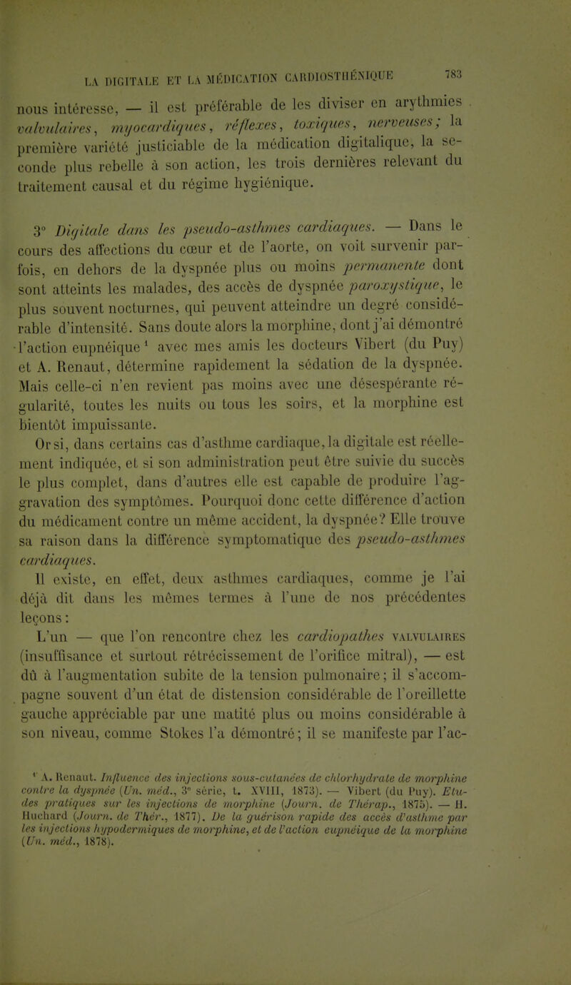 nous intéresse, — il est préférable de les diviser en arythmies valvulaires, myocardiques, réflexes, toxiques, nerveuses; la première variété justiciable de la médication digitaliquc, la se- conde plus rebelle à son action, les trois dernières relevant du traitement causal et du régime hygiénique. 3° Digitale dans les pseudo-asthmes cardiaques. — Dans le cours des affections du cœur et de l'aorte, on voit survenir par- fois, en dehors de la dyspnée plus ou moins permanente dont sont atteints les malades, des accès de dyspnée paroxystique, le plus souvent nocturnes, qui peuvent atteindre un degré considé- rable d'intensité. Sans doute alors la morphine, dont j'ai démontré •l'action eupnéique1 avec mes amis les docteurs Vibert (du Puy) et A. Renaut, détermine rapidement la sédation de la dyspnée. Mais celle-ci n'en revient pas moins avec une désespérante ré- gularité, toutes les nuits ou tous les soirs, et la morphine est bientôt impuissante. Or si, dans certains cas d'asthme cardiaque, la digitale est réelle- ment indiquée, et si son administration peut être suivie du succès le plus complet, dans d'autres elle est capable de produire l'ag- gravation des symptômes. Pourquoi donc cette différence d'action du médicament contre un même accident, la dyspnée? Elle trouve sa raison dans la différence symptomatique des pseudo-asthmes cardiaques. 11 existe, en effet, deux asthmes cardiaques, comme je l'ai déjà dit dans les mêmes termes à l'une de nos précédentes leçons : L'un — que l'on rencontre chez les cardiopathes valvulaires (insuffisance et surtout rétrécissement de l'orifice mitral), — est dû à l'augmentation subite de la tension pulmonaire ; il s'accom- pagne souvent d'un état de distension considérable de l'oreillette gauche appréciable par une matité plus ou moins considérable à son niveau, comme Stokes l'a démontré ; il se manifeste par l'ac- *' A. Renaut. Influence des injections sous-cutanées de chlorhydrate de morphine contre la dyspnée {Un. méd., 3e série, t. XVIII, 1873). — Vibert (du l'uy). Elu- des pratiques sur les injections de morphine (Journ. de Thérap., 1875). — H. Huehard (Journ. de Thér., 1877). De la guérison rapide des accès d'asthme par les injections hypodermiques de morphine, et de faction eupnéique de la morphine (Un. méd., 1878).
