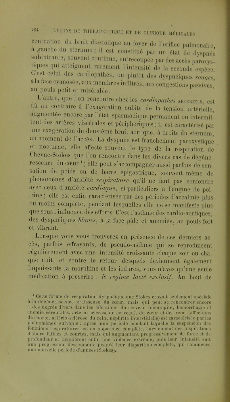 centuâtion du briiit diastoliqué au foyer de l'orifice pulmonaire a gauche du sternum ; il est consliLué par un état de dyspnée subintrante, souvent continue, entrecoupée par des accès paroxys- tiques qui atteignent rarement l'intensité de la seconde espèce G est celui des cardiopathies, ou plutôt des dyspnéiques rouges a la face cyanosée, aux membres infiltrés, aux congestions passives ' an pouls petil et misérable. L'autre, que l'on rencontre chez les cardiopathes artériels, est dû au contraire à l'exagération subite de la tension artérielle, augmentée encore par l'état spasmodique permanent ou intermit- tent des artères viscérales et périphériques; il est caractérisé par une exagération du.deuxième bruit aortique, à droite du sternum, au moment de l'accès. La dyspnée est franchement paroxystique et nocturne, elle affecte souvent le type de la respiration de dheyne-Stokes que l'on rencontre dans les divers cas de dégéné- rescence du cœur 1 ; elle peut s'accompagner aussi parfois de sen- sation de poids ou de barre épiga s trique, souvent môme de phénomènes d'anxiété respiratoire qu'il ne faut pas confondis avec ceux d'anxiété cardiaque, si particuliers à l'angine de poi- trine ; elle est enfin caractérisée par des périodes d'accalmie plus ou moins complète, pendant lesquelles elle ne se manifeste plus que sous l'influence des efforts. C'est l'asthme des cardio-aortiques, des dyspnéiques blancs, à la face pâle et anémiée, au pouls fort et vibrant. Lorsque vous vous trouverez en présence de ces derniers ac- cès, parfois effrayants, de pseudo-asthme qui se reproduisent régulièrement avec une intensité croissante chaque soir ou cha- que nuit, et contre le retour desquels deviennent également impuissants la morphine et les iodurcs, vous n'avez qu'une seule médication à prescrire : le régime lacté exclusif. Au bout de 1 Celte forme de respiration dyspnéique que Slokes croyait seulement spéciale à la dégénérescence graisseuse du cœur, mais qui peut se rencontrer encore à des degrés divers dans les afl'eclions du cerveau (méningite, hémorrhagie et anémie cérébrales, artério-sclérose du cerveau), du cœur et des reins (aflections de l'aorte, arlério-sclérosc du rein, néphrite interstitielle) est caractérisée parles phénomènes suivants : après une période pendant laquelle la suspension des fonctions respiratoires est en apparence complète, surviennent des inspirations d'abord faibles et courtes, mais qui augmentent progressivement de force et de profondeur et acquièrent enfin une violence extrême; puis leur intensité suit une progression descendante jusqu'à leur disparition complète, qui commence une nouvelle période d'années (Stokcs).