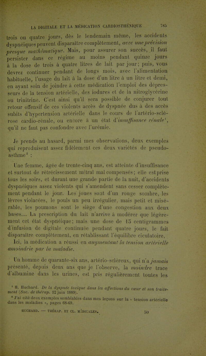trois ou quatre jours, dès le lendemain même, les accidents dyspnéiques peuvent disparaître complètement, avec une précision presque mathématique. Mais, pour assurer son succès, il faut persister dans ce régime au moins pendant quinze jours à la dose de trois à quatre litres de lait par jour; puis, vous devrez continuer pendant de longs mois, avec l'alimentation habituelle, l'usage du lait à la dose d'un litre à un litre et demi, en ayant soin de joindre à cette médication l'emploi des dépres- seurs de la tension artérielle, des iodures et de la nitroglycérine ou trinitrine. C'est ainsi qu'il sera possible de conjurer tout retour offensif de ces violents accès de dyspnée dus à des accès subits d'hypertension artérielle dans le cours de l'artério-sclé- rose cardio-rénale, ou encore à un état d'insuffisance rénale*, qu'il ne faut pas confondre avec l'urémie. Je prends au hasard, parmi mes observations, deux exemples qui reproduisent assez fidèlement ces deux variétés de pseudo- asthme2 : Une femme, âgée de trente-cinq ans, est atteinte d'insuffisance et surtout de rétrécissement mitral mal compensés ; elle estprise tous les soirs, et durant une grande partie de la nuit, d'accidents dyspnéiques assez violents qui s'amendent sans cesser complète- ment pendant le jour. Les joues sont d'un rouge sombre, les lèvres violacées, le pouls un peu irrégulier, mais petit et misé- rable, les poumons sont le siège d'une congestion aux deux bases... La prescription du lait n'arrive à modérer que légère- ment cet état dysprtéique; mais une dose de 15 centigrammes d'infusion de digitale continuée pendant quatre jours, le fait disparaître complètement, en rétablissant l'équilibre ciculatoire, Ici, la médication a réussi en augmentant la tension artérielle amoindrie par la maladie. Un homme de quarante-six ans, artério-scléreux, qui n'a jamais présenté, depuis deux ans que je l'observe, la moindre trace d'albumine dans les urines, est pris régulièrement toutes les 1 II. Huchard. De la dyspnée toxique dans les affections du cœur et son traite- ment (Soc. de thérap. 12 juin 1889). * J'ai cité deux exemples semblables dans mes leçons sur la « tension artérielle dans les maladies », pages 68-09. BDCHAM), — TUÉH.V1'. ET CL. MEDICALES. 5()