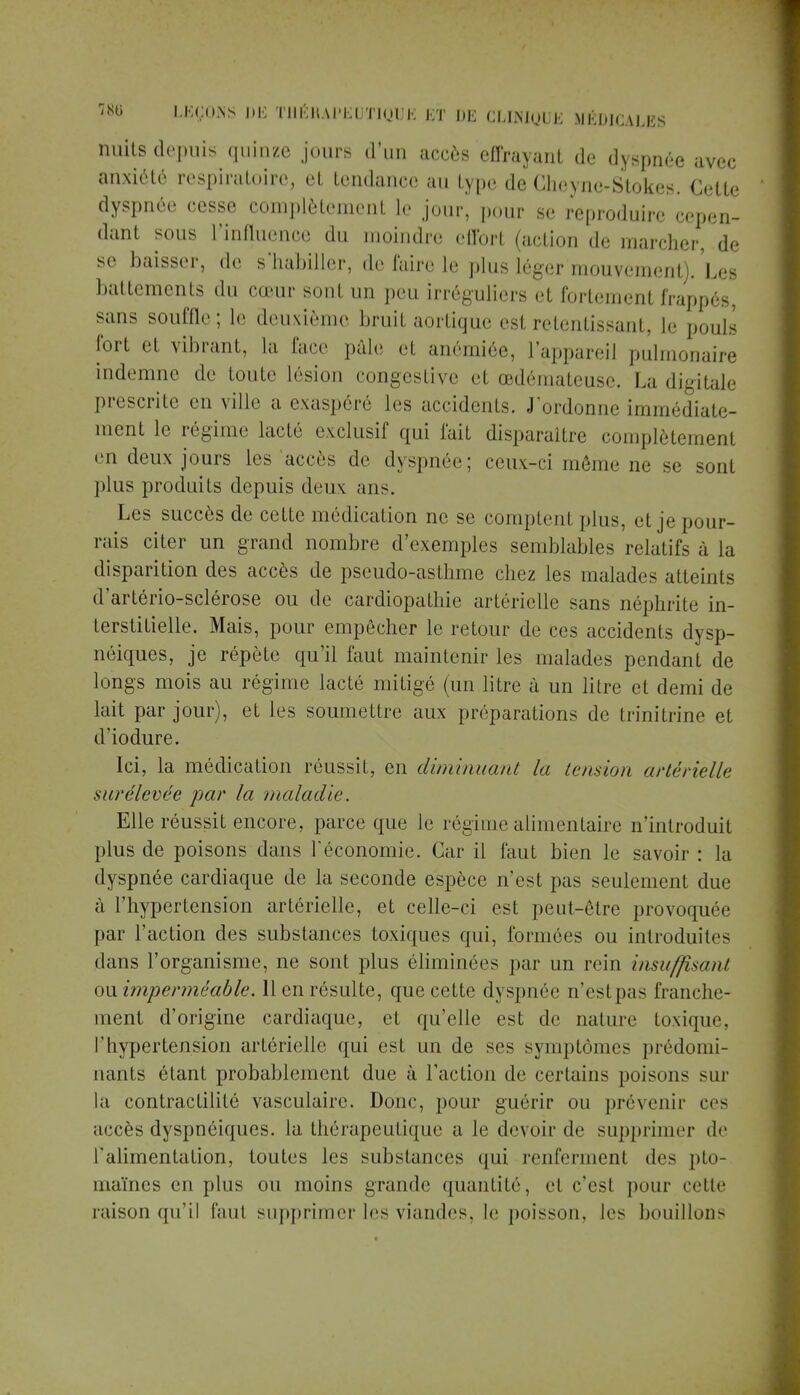 nuits depuis quinze jours d'un accès effrayant de dyspnée avec anxiété respiratoire, et tendance au type de Cheyne-Stokes. Cette dyspnée cesse complètement le jour, pour se reproduire cepen- dant sous l'influence du moindre effort (action de marcher, de se baisser, de s'habiller, de faire le plus léger mouvement). Les battements 'I cœur sont un peu irréguliers el fortemenl frappés, sans souffle ; le deuxième bruit aortique est retentissant, le pouls fort et vibrant, La face pale el anémiée, ['appareil pulmonaire indemne de toute lésion congestive et œdémateuse. La digitale prescrite en ville a exaspéré les accidents. J'ordonne immédiate- ment le régime lacté exclusif qui fait disparaître complètement en deux jours les accès de dyspnée; ceux-ci même ne se sont plus produits depuis deux ans. Les succès de cette médication ne se comptent plus, et je pour- rais citer un grand nombre d'exemples semblables relatifs à la disparition des accès de pseudo-asthme chez les malades atteints d'artério-sclérose ou de cardiopathie artérielle sans néphrite in- terstitielle. Mais, pour empêcher le retour de ces accidents dysp- néiques, je répète qu'il faut maintenir les malades pendant de longs mois au régime lacté mitigé (un litre à un litre et demi de lait par jour), et les soumettre aux préparations de trinitrine et d'iodure. Ici, la médication réussit, en diminuant la tension artérielle surélevée par la maladie. Elle réussit encore, parce que le régime alimentaire n'introduit plus de poisons dans l'économie. Car il faut bien le savoir : la dyspnée cardiaque de la seconde espèce n'est pas seulement due à l'hypertension artérielle, et celle-ci est peut-être provoquée par l'action des substances toxiques qui, formées ou introduites dans l'organisme, ne sont plus éliminées par un rein insuffisant ou imperméable. 11 en résulte, que cette dyspnée n'estpas franche- ment d'origine cardiaque, et qu'elle est de nature toxique, l'hypertension artérielle qui est un de ses symptômes prédomi- nants étant probablement due à l'action de certains poisons sur la contractililé vasculairc. Donc, pour guérir ou prévenir ces accès dyspnéiques. la thérapeutique a le devoir de supprimer de l'alimentation, toutes les substances qui renferment des pto- maïnes en plus ou moins grande quantité, el c'est pour celle raison qu'il faut supprimer les viandes, le poisson, les bouillons
