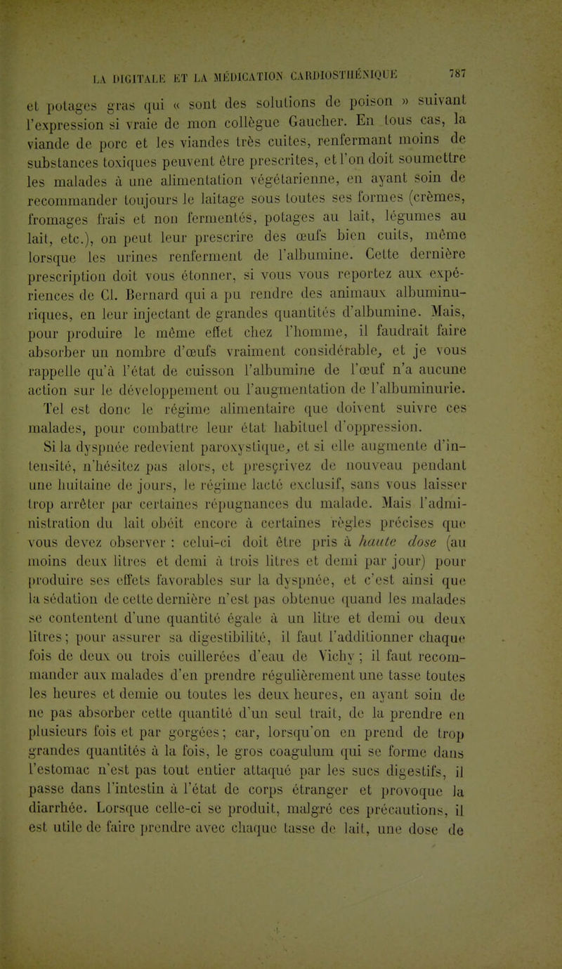 et potages gras qui « sont des solutions de poison » suivant l'expression si vraie de mon collègue Gaucher. En tous cas, la viande de porc et les viandes très cuites, renfermant moins de substances toxiques peuvent être prescrites, et l'on doit soumettre les malades à une alimentation végétarienne, en ayant soin de recommander toujours le laitage sous toutes ses formes (crèmes, fromages frais et non fermentes, potages au lait, légumes au lait, etc.), on peut leur prescrire des œufs bien cuits, môme lorsque les urines renferment de l'albumine. Cette dernière prescription doit vous étonner, si vous vous reportez aux expé- riences de Cl. Bernard qui a pu rendre dos animaux albuminu- riques, en leur injectant de grandes quantités d'albumine. Mais, pour produire le même effet chez l'homme, il faudrait faire absorber un nombre d'œufs vraiment considérable, et je vous rappelle qu'à l'état de cuisson l'albumine de l'œuf n'a aucune action sur le développement ou l'augmentation de l'albuminurie. Tel est donc le régime alimentaire que doivent suivre ces malades, pour combattre leur état habituel d'oppression. Si la dyspnée redevient paroxystique, et si elle augmente d'in- tensité, n'hésitez pas alors, et prescrivez de nouveau pendant une huitaine de jours, le régime lacté exclusif, sans vous laisser trop arrêter par certaines répugnances du malade. Mais l'admi- nistration du lait obéit encore à certaines règles précises que vous devez observer : celui-ci doit être pris à haute dose (au moins deux litres et demi à trois litres et demi par jour) pour produire ses effets favorables sur la dyspnée, et c'est ainsi que la sédation de cette dernière n'est pas obtenue quand les malades se contentent d'une quantité égale à un litre et demi ou deux litres; pour assurer sa digestibilité, il faut l'additionner chaque fois de deux ou trois cuillerées d'eau de Vichy ; il faut recom- mander aux malades d'en prendre régulièrement une tasse toutes les heures et demie ou toutes les deux heures, en ayant soin de ne pas absorber cette quantité d'un seul trait, de la prendre en plusieurs fois et par gorgées ; car, lorsqu'on en prend de trop grandes quantités à la fois, le gros coagulum qui se forme dans l'estomac n'est pas tout entier attaqué par les sucs digestifs, il passe dans l'intestin à l'état de corps étranger et provoque la diarrhée. Lorsque celle-ci se produit, malgré ces précautions, il est utile de faire prendre avec chaque tasse de lait, une dose de