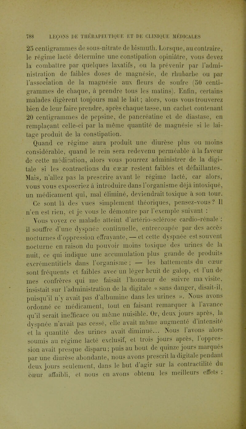 25 centigrammes de sous-nitrate de bismuth. Lorsque, au contraire, le régime lacté détermine une constipation opiniâtre, vous devez la combattre par quelques laxatifs, ou la prévenir par l'admi- nistration de faibles doses de magnésie, de rhubarbe ou par l'association de la magnésie aux fleurs de soufre (50 centi- grammes de chaque, à prendre tous les matins). Enfin, certains malades digèrent toujours mal le lait; alors, vous vous trouverez bien de leur faire prendre, après chaque tasse, un cachet contenant 20 centigrammes de pepsine, de pancréatine et de diastase, en remplaçant celle-ci par la même quantité de magnésie si le lai- tage produit de la constipation. Quand ce régime aura produit une diurèse plus ou moins considérable, quand le rein sera redevenu perméable à la faveur de cette médication, alors vous pourrez administrer de la digi- tale si les contractions du cœur restent faibles et défaillantes. Mais, n'allez pas la prescrire avant le régime lacté, car alors, vous vous exposeriez à introduire dans l'organisme déjà intoxiqué, un médicament qui, mal éliminé, deviendrait toxique à son tour. Ce sont là des vues simplement théoriques, pensez-vous? 11 n'en est rien, et je vous le démontre par l'exemple suivant : Vous vovez ce malade atteint d'artério-sclérose cardio-rénale: il souffre d'une dyspnée continuelle, entrecoupée par des accès nocturnes d'oppression effrayante, — et celte dyspnée esl soin eut nocturne en raison du pouvoir moins toxique des urines de la nuit, ce qui indique une accumulation plus grande de produits excrémentitiels dans l'organisme; — les battements du cœur sont fréquents et faibles avec un léger bruit de galop, et l'un de mes confrères qui me faisait l'honneur de suivre ma visite, insistait sur l'administration de la digitale « sans danger, disait-il, puisqu'il n'} avait pas d'albumine dans les urines ». Nous avons ordonné ce' médicament, tout en faisant remarquer a l'avance qu'il serait inefficace ou même nuisible. Or, deux jours après, la dyspnée n'avail pas cessé, elle avait même augmenté d'intensité et la quantité des urines avait diminué... Nous l'avons alors soumis au régime lacté exclusif, et trois jours après, l'oppres- sion avait presque disparu: puis au bout de quinze jours marqués par une diurèse abondante, nous avons prescril la digitale pendanl deux jours seulement, dans le but d'agir sur la contractilité du bœur affaibli, el nous en avons obtenu les meilleurs effets :