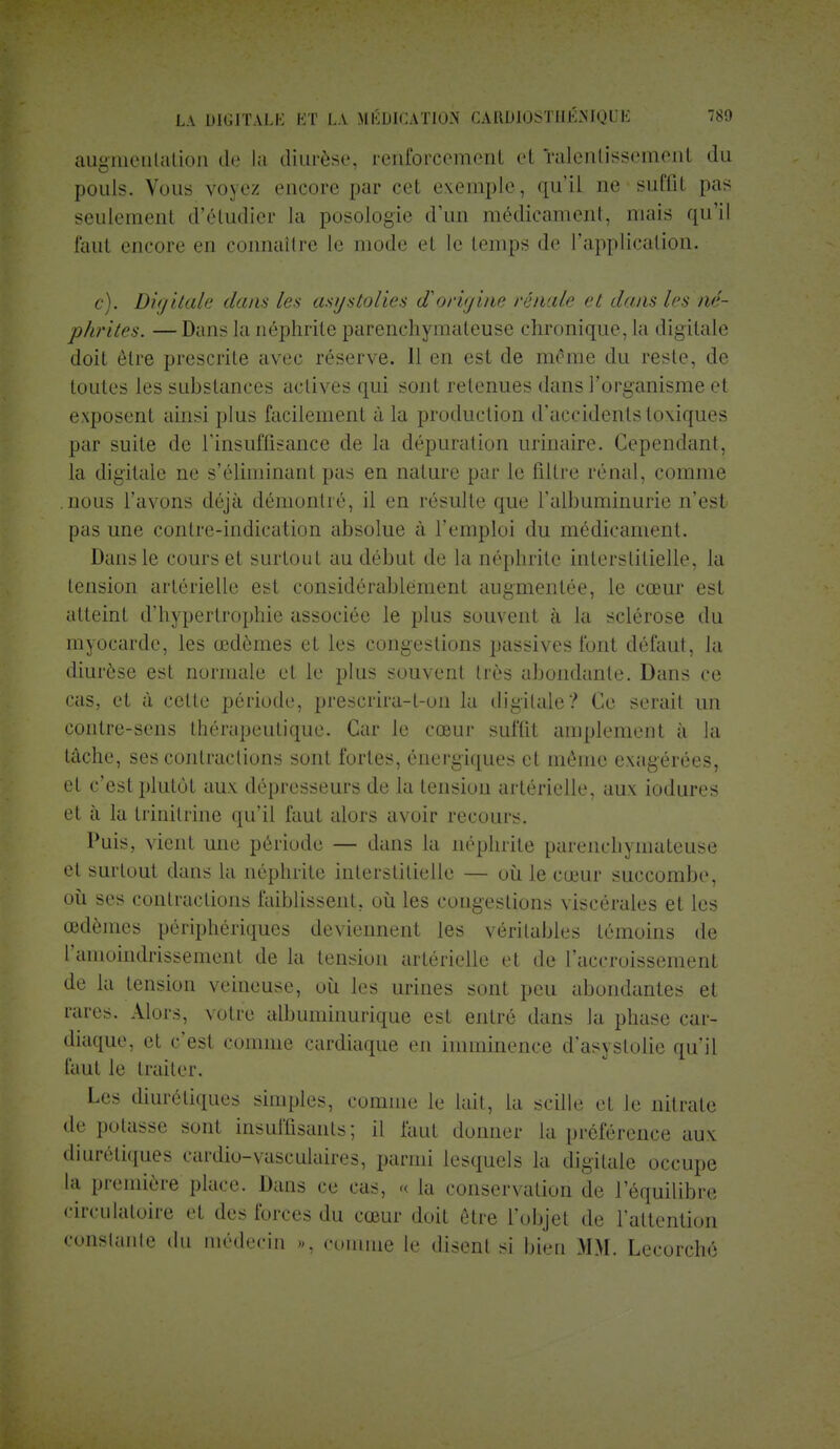 augmentation de la diurèse, renforccmcnl et ralentissement du pouls. Vous voyez encore par cet exemple, qu'il ae suffit pas seulement d'étudier la posologie d'un médicament, mais qu'il faut encore en connaître le mode et le temps de l'application. c). Digitale dans les asystolies d'origine rénale et dans les né- phrites. — Dans ta néphrite parenchymateuse chronique, ta digitale doit être prescrite avec réserve. 11 en est de même du reste, de toutes les substances actives qui sont retenues dans l'organisme et exposent ainsi plus facilement à la production d'accidents toxiques par suite de l'insuffisance de la dépuration urinaire. Cependant, la digitale ne s'éliminant pas en nature par le filtre rénal, comme nous l'avons déjà démontré, il en résulte que l'albuminurie n'est pas une contre-indication absolue à l'emploi du médicament. Dans le cours et surtout au début de la néphrite interstitielle, la tension artérielle est considérablement augmentée, le cœur est atteint d'hypertrophie associée le plus souvent à la sclérose du myocarde, les œdèmes et les congestions passives font défaut, la diurèse est normale et le plus souvent très abondante. Dans ce cas, et à cette période, prescrira-t-on la digitale? Ce serait un contre-sens thérapeutique. Car le cœur suffit amplement à la tâche, ses contractions sont fortes, énergiques et même exagérées, et c'est plutôt aux dépresseurs de la tension artérielle, aux iodures et à la trinilrine qu'il faut alors avoir recours. Puis, vient une période — dans la néphrite parenchymateuse et surtout dans la néphrite interstitielle — où le cœur succombe, où ses contractions faiblissent, où les congestions viscérales et les œdèmes périphériques deviennent les véritables témoins de l'amoindrissement de la tension artérielle et de l'accroissement de la tension veineuse, où les urines sont peu abondantes et rares. Alors, votre albuminurique est entré dans la phase carT diaque, et c'est comme cardiaque en imminence d'asystolie qu'il faut le traiter. Les diurétiques simples, comme le lait, La scille et le nitrate de potasse sont insuffisants; il faut donner la préférence aux diurétiques cardio-vasculaires, parmi lesquels la digitale occupe ta première, place. Dans ce cas, % la conservation de l'équilibre circulatoire et des forces du cœur doit être l'objet de l'attention constante du médecin ». comme le disent si bien MM. Lecorché
