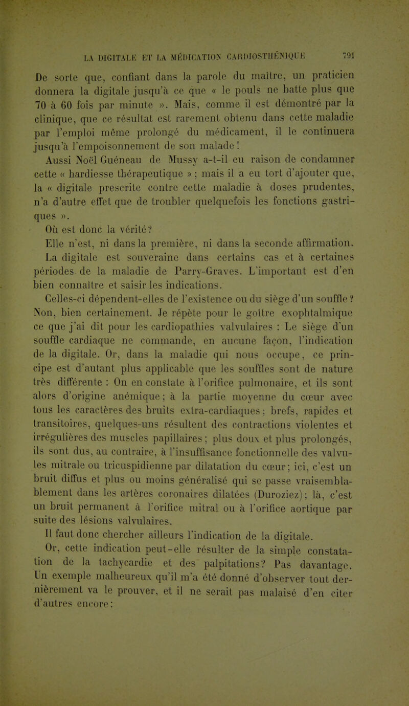 De sorte que, confiant dans La parole du maître, un praticien donnera la digitale jusqu'à ce que - le pouls ne halle plus que 70 à 60 fois par minute ». Mais, comme il est démontré par la clinique, que ce résultat esi rarement obtenu dans celle maladie par l'emploi même prolongé du médicament, il le continuera jusqu'à l'empoisonnement de son malade! Aussi Noël Guéneau de Mussy a-t-il eu raison de condamner cette « hardiesse thérapeutique » ; mais il a eu tort d'ajouter que, la « digitale prescrite contre cette maladie à doses prudentes, n'a d'autre effet que de troubler quelquefois les fonctions gastri- ques ». Où est donc la vérité? Elle n'est, ni dans la première, ni dans la seconde affirmation. La digitale est souveraine dans certains cas et à certaines périodes, de la maladie de Parry-Graves. L'important est d'en bien connaître et saisir les indications. Celles-ci dépendent-elles de l'existence ou du siège d'un souffle? Non, bien certainement. Je répète pour le goître exophtalmique ce que j'ai dit pour les cardiopathies valvulaires : Le siège d'un souffle cardiaque ne commande, en aucune façon, l'indication de la digitale. Or, dans la maladie qui nous occupe, ce prin- cipe est d'autant plus applicable que les souffles sont de nature très différente : On en constate à l'orifice pulmonaire, et ils sont alors d'origine anémique; à la partie moyenne du cœur avec tous les caractères des bruits extra-cardiaques ; brefs, rapides et transitoires, quelques-uns résultent des contractions violentes et irrégulières des muscles papillaires ; plus doux et plus prolongés, ils sont dus, au contraire, à l'insuffisance fonctionnelle des valvu- les mitrale ou tricuspidienne par dilatation du cœur; ici, c'est un bruit diffus et plus ou moins généralisé qui se passe vraisembla- blement dans les artères coronaires dilatées (Duroziez) ; là, c'est un bruit permanent à l'orifice mitral ou à l'orifice aortique par suite des lésions valvulaires. Il faut donc chercher ailleurs l'indication de la digitale. Or, cette indication peut-elle résulter de la simple constata- tion de ]a tachycardie et des palpitations? Pas davantage. Un exemple malheureux qu'il m'a été donné d'observer tout der- nièrement va le prouver, et il ne serait pas malaisé d'en citer d'autres encore :
