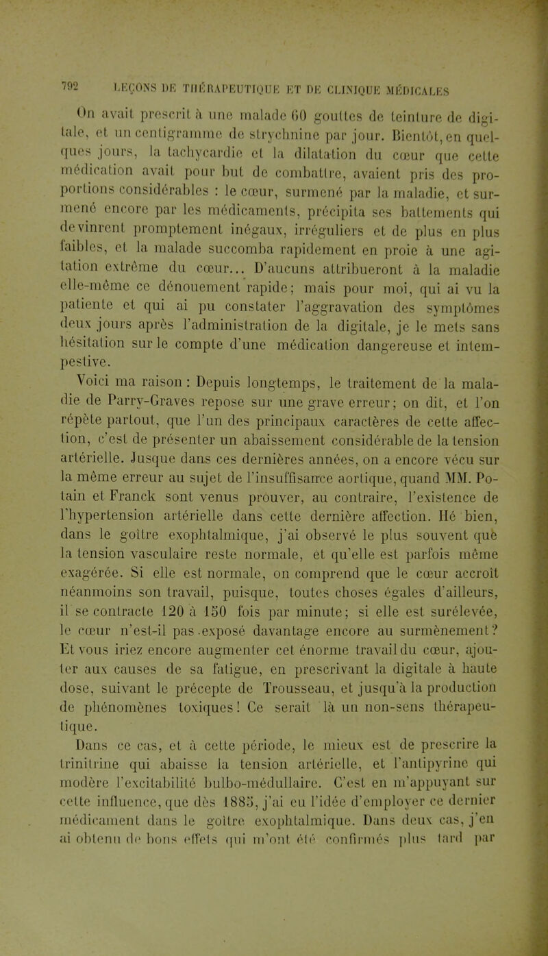 On avait prescrit à une malade 60 gouttes de teinture de digi- tale, et un centigramme de strychnine par jour. Bientôt, en quel- ques jours, la tachycardie et la dilatation du cœur que cette médication avait pour but de combattre, avaient pris des pro- portions considérables : le cœur, surmené par la maladie, et sur- mené encore par les médicaments, précipita ses battements qui devinrent promptemcnt inégaux, irréguliers et de plus en plus faibles, el la malade succomba rapidement en proie à une agi- tation extrême du cœur... D'aucuns attribueront à la maladie elle-même ce dénouement rapide; mais pour moi, qui ai vu la patiente et qui ai pu constater l'aggravation des symptômes doux jours après l'administration de la digitale, je le mois sans hésitation sur le compte d'une médication dangereuse et intem- pestive. Voici ma raison: Depuis longtemps, le traitement de la mala- die de Parry-Graves repose sur une grave erreur; on dit, et l'on répète partout, que l'un des principaux caractères de celte affec- tion, c'est de présenter un abaissement considérable de la tension artérielle. Jusque dans ces dernières années, on a encore vécu sur la même erreur au sujet de l'insuffisance aortique, quand MM. Po- tain et Franck sont venus prouver, au contraire, l'existence de l'hypertension artérielle dans cette dernière affection. lié bien, dans le goitre exophtalmique, j'ai observé le plus souvent que la tension vasculaire reste normale, et qu elle est parfois même exagérée. Si elle est normale, on comprend que le cœur accroît néanmoins son travail, puisque, toutes choses égales d'ailleurs, il se contracte 120 à 150 fois par minute; si elle est surélevée, le cœur n'est-il pas-exposé davantage encore au surmènement ? Et vous iriez encore augmenter cet énorme travail du cœur, ajou- ter aux causes de sa fatigue, en prescrivant la digitale à haute dose, suivant le précepte de Trousseau, et jusqu a la production de phénomènes toviques! Ce serait là un non-sens thérapeu- tique. Dans ce cas, et à celte période, le mieux es1 de prescrire la trinitrine qui abaisse la tension artérielle, et l'antipyrine qui modère l'excitabilité bulbo-médullaire. C'est en m'appuyant sur •clic influence, que dès 188:;, j'ai eu l'idée d'employer ce dernier médicament dans le goitre exophtalmique. Dans deux cas, j'en ai obtenu de bons effets qui m'ont été confirmés plus tard par