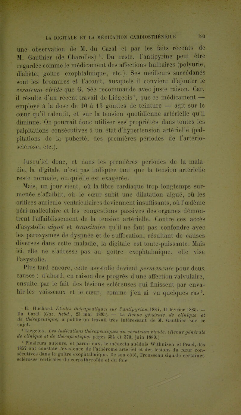 une observation de M. du Cazal el par les faits récents de M. Gauthier (de Charolles) K Du reste, l'anlipyrine peut être regardée comme le médicament des affections bulbaires (polyurie, diabète, goitre exophtalmique, etc.). Ses meilleurs succédanés sont les bromures et l'aconit, auxquels il convient d'ajouter le vératrum vînde que G. Sée recommande avec juste raison. Car, il résulte d'un récent travail de Liégeois2, que ce médicament — employé à la dose de 10 à 15 gouttes de teinture — agit sur le cœur qu'il ralentit, et sur la tension quotidienne artérielle qu'il diminue. On pourrait donc utiliser ses* propriétés dans toutes les palpitations consécutives à un état d'hypertension artérielle (pal- pitations de la puberté, des premières périodes de l'artério- sclérose, etc.). Jusqu'ici donc, et dans les premières périodes de la mala- die, la digitale n'est pas indiquée tant que la tension artérielle reste normale, ou qu'elle est exagérée. Mais, un jour vient, où la fibre cardiaque trop longtemps sur- menée s'affaiblit, où le cœur subit une dilatation aiguë, où les oriûces auriculo-ventriculaires deviennent insuffisants, où l'œdème péri-malléolaire et les congestions passives des organes démon- trent l'affaiblissement de la tension artérielle. Contre ces accès d'asystolie aiguë et transitoire qu'il ne faut pas confondre avec les paroxysmes de dyspnée et de suffocation, résultant de causes diverses dans cette maladie, la digitale est toute-puissante. Mais ici, elle ne s'adresse pas au goitre exophtalmique, elle vise l'asystolie. Plus lard encore, celte asyslolie devient permanmte pour deux causes : d'abord, en raison des progrès d'une affection valvulaire, ensuite par le fait des lésions scléreuses qui finissent par enva- hir les vaisseaux et le cœur, comme j'en ai vu quelques cas3. ■ II. Huchard. Eludes thérapeutiques sur t'antipyrine,11 février 1885. — Du Cazal [Gaz. hebd., 23 mai 1885). — La Revue générale de clinique el de thérapeutique, a publié un travail 1res intéressant de M. Gauthier sur ce sujet. 4 Liégeois. Les indications thérapeutiques du veratrum viride. {Revue générale de clinique et de thérapeutique, pages 35i et 370, juin 1889.) 3 Plusieurs auteurs, el parmi eux, le médecin suédois Wilhuisen et Praël, dès 18.YI ont constaté l'existence de Pathérome artériel et des lésions du cœur con- sécutives dans le goitre exophtalmique. De son côté, Trousseau signale certaines scléroses verticales du corps thyroïde et du foie.