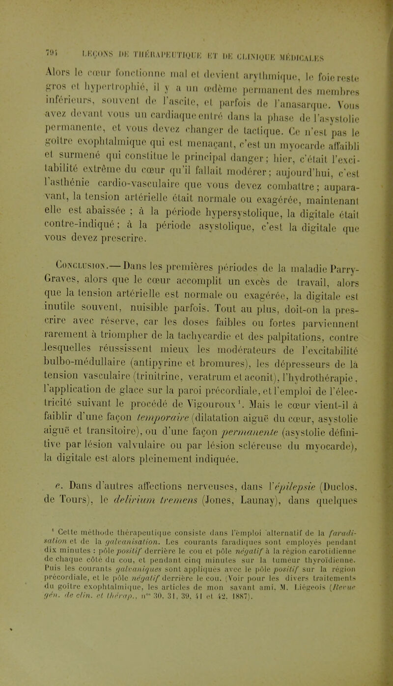 Alors le cœur fonctionne mal oi devient arythmique, le foie reste gros et hypertrophié, il > a un œdème permanent des membres inférieurs, souvenl de i'ascite, et parfois de l'anasarque. Vous avez devant vous un cardiaque entré dans la phase de l'asystolie permanente, el nous devez changer de tactique. Ce u'esl pas le goitre exophtalmique qui es! menaçant, c'esl un myocarde affaibli e1 surmené qui constitue le principal danger; hier, c'étail l'exci- tabilîté extrême du cœur qu'il fallait modérer; aujourd'hui, cesl l'asthénie cardio-vasculaire que vous .levez combattre; aupara- vant, la tension artérielle était normale ou exagérée, maintenant elle est abaissée ; à |;, période hypersystolique, la digitale étail contre-indiqué ; à la période asystolique, c'est la digitale que vous devez prescrire. ^ Conclusion.—Dans les premières périodes de la maladie Parry- Graves, alors que le cœur accomplit un excès de travail, alors que la tension artérielle est normale ou exagérée, la digitale est inutile souvenl, nuisible parfois. Tout au plus, doit-on la pres- crire avec réserve, car les doses faibles ou fortes parviennent rarement à triompher de la tachycardie et des palpitations, contre lesquelles réussissent mieux les modérateurs de l'excitabilité bulbo-médullaire (antipyrine et bromures), les dépresseurs de là tension vasculaire (trinitrine, veratrum et aconit), l'hydrothérapie . l'application de glace sur la paroi précordiale, et l'emploi de l'élec- tricité suivant le procédé de Vigouroux1. Mais le cœur vient-il à faiblir d'une façon temporaire (dilatation aiguë du cœur, asxslolie aiguë et transitoire), ou d'une façon permanente (asystolie défini- tive par lésion valvulaire ou par lésion scléreuse du myocarde), la digitale est alors pleinement indiquée e. Dans d'autres affections nerveuses, dan- ['épilepsie (Duclos, de Tours), le delirium tremens (Jones, Launay), dans quelques 1 Celte méthode thérapeutique consiste dans l'emploi alternatif de la faradi- sation et de la galvanisation. Les courants faradiques sont employés pendant dix minutes : pôle positif derrière le cou et pôle négatif h la région carolidienne de chaque côté du cou, el pendant cinq minutes sur La tuméur thyroïdienne. Puis les courants galvaniques sont appliqués avec le pôle positif sur la région précordiale, et le pôle négatif derrière le cou. (Voir pour les divers traitements du goitre exophtalmique, les articles de mon savant ami. M. Liégeois (/{evue gén. île clin, et Ihérap., h° 30. 31, 39. il et 42, 1887).