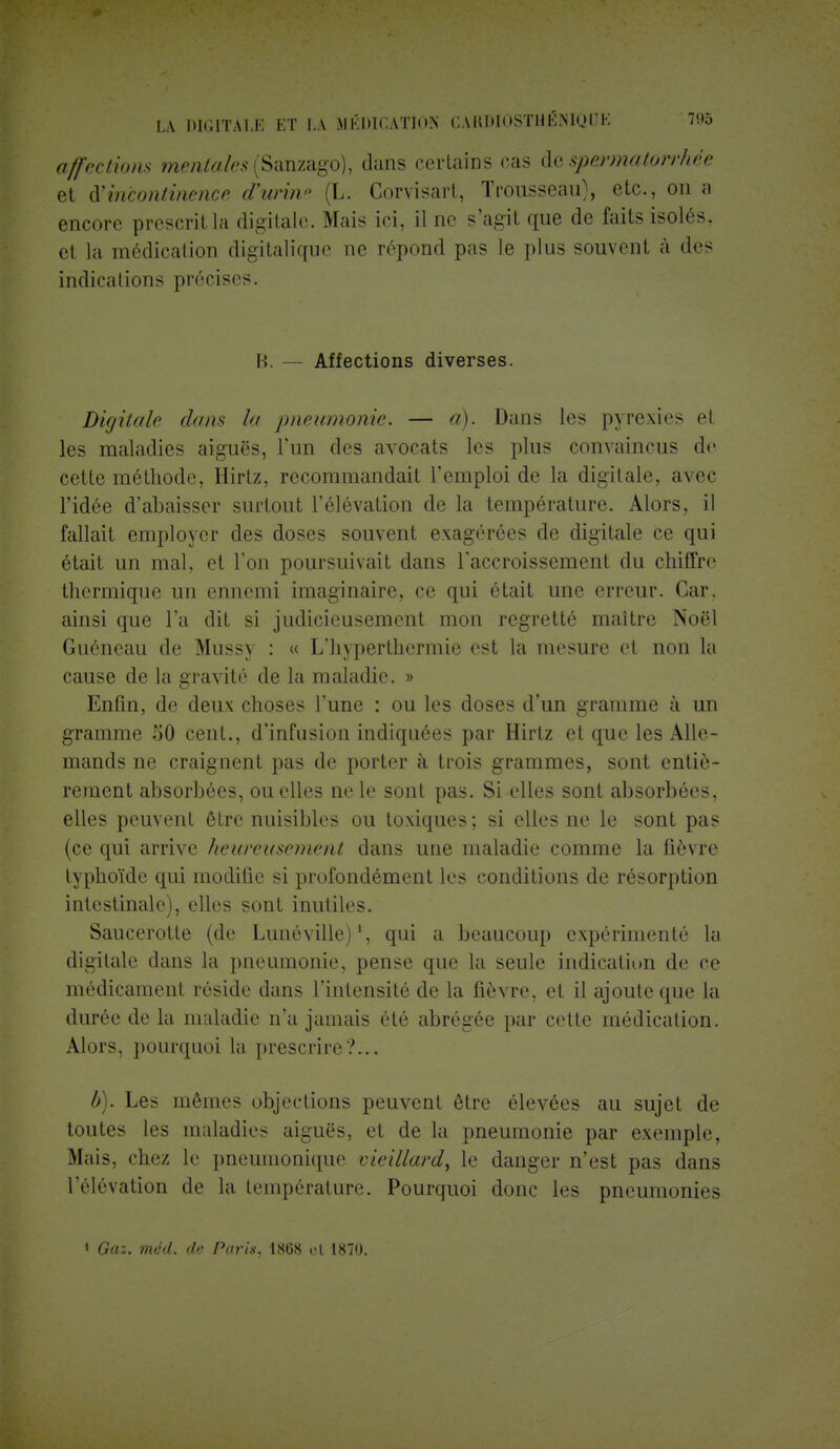 affections mentales (Sanzago), dans certains cas de spermatorrhée et ^incontinence d'urine (L. Corvisart, Trousseau), etc., on a encore prescrit la digitale. Mais ici, il ne s'agit que de faits isolés, et la médication digitalique ne répond pas le plus souvent à des indications précises. B. — Affections diverses. Digitale dans la pneumonie. — a). Dans les pyrexies el les maladies aiguës, l'un des avocats les plus convaincus de cette méthode, Hirlz, recommandait l'emploi de la digitale, avec l'idée d'abaisser surtout l'élévation de la température. Alors, il fallait employer des doses souvent exagérées de digitale ce qui était un mal, et l'on poursuivait dans l'accroissement du chiffre thermique un ennemi imaginaire, ce qui était une erreur. Car. ainsi que l'a dit si judicieusement mon regretté maître Noël Guéneau de Mussy : « L'hyperthermie est la mesure et non la cause de la gravité de la maladie. » Enfin, de deux choses l'une : ou les doses d'un gramme à un gramme 50 cent., d'infusion indiquées par Hirtz et que les Alle- mands ne craignent pas de porter à trois grammes, sont entiè- rement absorbées, ou elles ne le sont pas. Si elles sont absorbées, elles peuvent être nuisibles ou toxiques ; si elles ne le sont pas (ce qui arrive heureusement dans une maladie comme la fièvre typhoïde qui modifie si profondément les conditions de résorption intestinale), elles sont inutiles. Saucerotte (de Luné ville)1, qui a beaucoup expérimenté la digitale dans la pneumonie, pense que la seule indication de ce médicament réside dans l'intensité de la fièvre, et il ajoute que la durée de la maladie n'a jamais été abrégée par cette médication. Alors, pourquoi la prescrire?... b). Les mêmes objections peuvent être élevées au sujet de toutes les maladies aiguës, et de la pneumonie par exemple, Mais, chez le pneuinonique vieillard, le danger n'est pas dans l'élévation de la température. Pourquoi donc les pneumonies « Gaz. mëd. de Paris. 1868 et 1870.