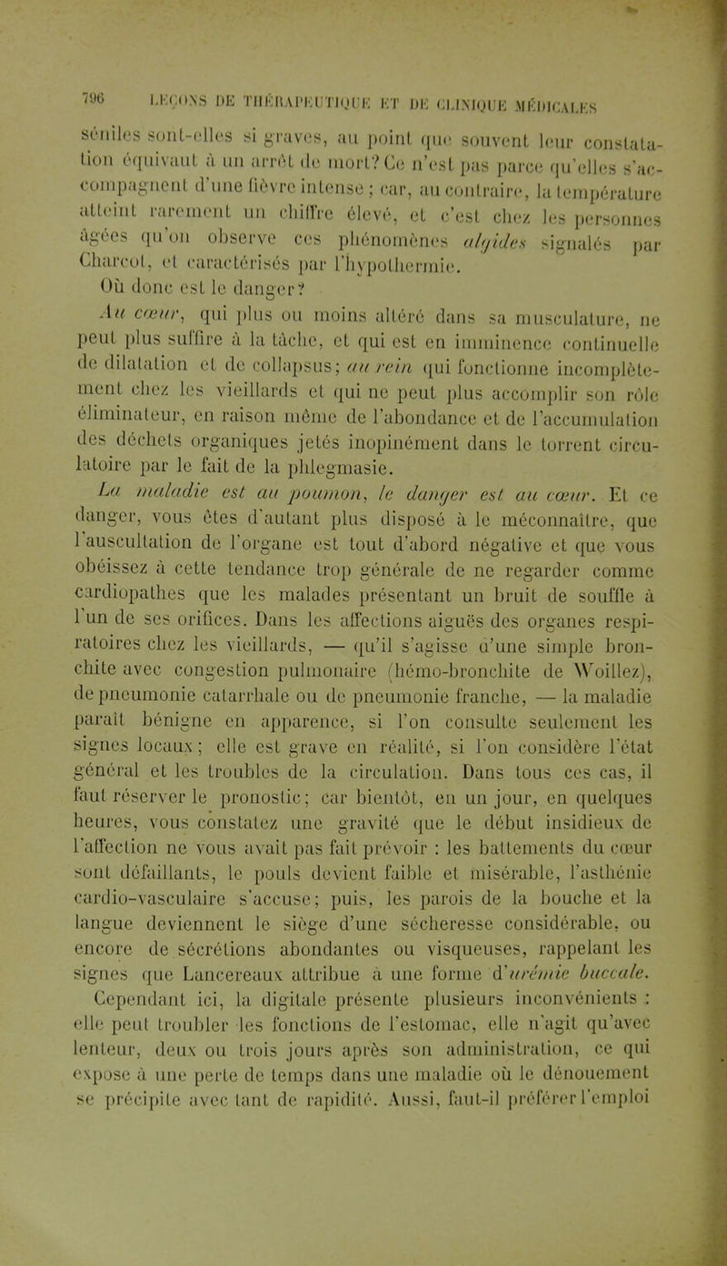 Séniles sont-elles si graves, au point que souvent leur constata- tion équivaut à un arrêt de mort? Ce n'est pas parce qu'elles s'ac- compagnenl «l'une fièvre intense; car, au contraire, la température atteint rarement un chiffre élevé, et c'est chez les personnes âgées qu'on observe ces phénomènes algides signalés par Charcot, el caractérisés par l'hypothermie. Où donc est le danger? Au cœur, qui plus ou moins altéré dan- sa musculature, ne peut plus suffire à la tâche, et qui est en imminence continuelle de dilatation et de collapsus; au rein qui fonctionne incomplète- menl chez les vieillards et qui ne peut plus accomplir son rôle éliminateur, en raison même de l'abondance et de l'accumulation des déchets organiques jetés inopinément dans le torrent circu- latoire par le fait de la phlegmasie. La maladie est au poumon, le danger est au cœur. Et ce danger, vous êtes d'autant plus disposé à le méconnaiire. que 1 auscultation de l'organe est tout d'abord négative et que vous obéissez à cette tendance trop générale de ne regarder comme cardiopathes que les malades présentant un bruit de souffle à l'un de ses orifices. Dans les affections aiguës des organes respi- ratoires chez les vieillards, — qu'il s'agisse u'une simple bron- chite avec congestion pulmonaire (hémo-bronchite de Woillez . de pneumonie catarrhale ou de pneumonie franche, — la maladie parait bénigne en apparence, si l'on consulte seulement les signes locaux; elle est grave en réalité, si l'on considère l'état général et les troubles de la circulation. Dans tous ces cas, il faut réserver le pronostic; car bientôt, en un jour, en quelques heures, vous constatez une gravité que le début insidieux de l'affection ne vous avait pas fail prévoir : les battements du cœur sunf défaillants, le pouls devient faible el misérable, l'asthénie cardio-vasculaire s'accuse; puis, les parois de la bouche et la langue deviennent le siège d'une sécheresse considérable, ou encore de sécrétions abondantes ou visqueuses, rappelant les signes que Lancereaux attribue a une forme urémie buccale. Cependant ici, la digitale présente plusieurs inconvénients; elle peu! troubler les fonctions de l'estomac, elle n'agit qu'avec lenteur, deux ou trois jours après son administration, ce qui expose à une perte de temps dans une maladie où le dénouement se précipite avec lanl de rapidité. Aussi, faut-il préférer l'emploi