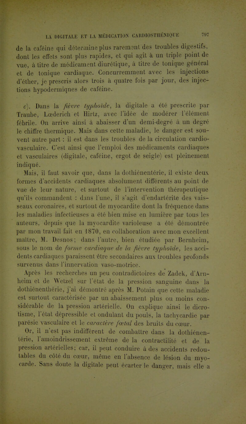 de la caféine qui détermine plus rarement des troubles digestifs, dont les effets sont plus rapides, et qui agit à un triple point de vue, à litre de médicament diurétique, à titre de tonique général et de tonique cardiaque. Concurremment avec les injections d'étirer, je prescris alors trois à quatre fois par jour, des injec- tions hypodermiques de caféine. g). Dans la fièvre typhoïde, la digitale a été prescrite par Traube, Lœderich et Hirtz, avec l'idée de modérer l'élément fébrile. On arrive ainsi à abaisser d'un demi-degré à un degré le chiffre thermique. Mais dans cette maladie, le danger est sou- vent autre part : il est dans les troubles de la circulation cardio- vasculaire. C'est ainsi que l'emploi des médicaments cardiaques et vasculaires (digitale, caféine, ergot de seigle) est pleinement indiqué. Mais, il faut savoir que, dans la dolhiénentérie, il existe deux formes d'accidents cardiaques absolument différents au point de vue de leur nature, et surtout de l'intervention thérapeutique qu'ils commandent : dans Tune, il s'agit d'endartérite des vais- seaux coronaires, et surtout de myocardile dont la fréquence dans les maladies infectieuses a été bien mise en lumière par tous les auteurs, depuis que la myocardite varioleuse a été démontrée par mon travail fait en 1870, en collaboration avec mon excellent maître, M. Desnos; dans l'autre, bien étudiée par Bernheim, sous le nom de forme cardiaque de la fièvre typhoïde, les acci- dents cardiaques paraissent être secondaires aux troubles profonds survenus dans l'innervation vaso-motrice. Après les recherches un peu contradictoires de Zadek, d'Ai n- heim et de Wetzel sur l'état de la pression sanguine dans la dothiénenthérie, j'ai démontré après M. Potain que cette maladie est surtout caractérisée par un abaissement plus ou moins con- sidérable de la pression artérielle. On explique ainsi le dicro- tisme, l'état dépressible et ondulant du pouls, la tachycardie par parésie vasculaire et le caractère fœtal des bruits du cœur. Or, il n'est pas indifférent de combattre dans la dothiénen- lérie, l'amoindrissement extrême de la contractilitô et de la pression artérielles; car, il peut conduire à des accidents redou- tables du côté du cœur, même en l'absence de lésion du myo- carde. Sans doute la digitale peut écarter le danger, mais elle a
