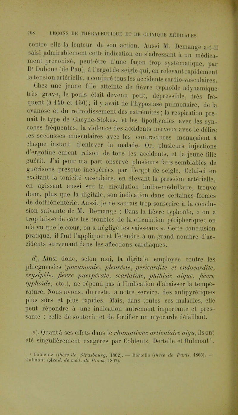 contre ejle la lenteur tic son action. Aussi M. Démange a-t-il saisi admirablement cetle indication en s'adressant à un médica- ment préconisé, peut-être d'une façon trop systématique, par D' Duboué (de Pau), à l'ergotde seigle qui, en relevant rapidement la tension artérielle, a conjuré tous les accidents cardio-vasculaires. Chez une jeune fille atteinte de fièvre typhoïde adynamique très grave, le pouls était devenu petit, dépressible, très fré- quent (à 140 et 150); il \ avait de l'hypostase pulmonaire, de la cyanose et du refroidissement des extrémités ; la respiration pre- nait le type de Gheyne-Stokes, et les lipothymies avec les syn- copes fréquentes, la violence des accidents nerveux avec le délire li- secousses musculaires avec les contractures menaçaient à chaque instant d'enlever la malade. Or, plusieurs injections d'ergotine eurent raison de tous les accidents, d la jeune fille guérit, -lai pour ma part observé plusieurs faits semblables de guérisons presque inespérées par l'ergot de seigle. Celui-ci en excitant la tonicité \asculaire, en élevant la pression artérielle, en agissant aussi sur la circulation bulbo-médullaire, trouve donc, plus que la digitale, son indication dans certaines formes de dothiénentérie. Aussi, je ne saurais trop souscrire à la conclu- sion suivante de M. Démange : Dans la fièvre typhoïde, « on a trop laissé de côté les troubles de la circulation périphérique; on n'a vu que le cœur, on a négligé les vaisseaux ». Cette conclusion pratique, il faut l'appliquer et l'étendre à un grand nombre d'ac- cidents survenant dans les affections cardiaque-. d) . Ainsi donc, selon moi, la digitale employée contre les phlegmasies (pneumonie, pleurésie, péricardite et endocardite, érysipèle, fièvre puerpérale, scarlatine, phthisie aiguë, fièvre typhoïde, etc.), ne répond pas à l'indication d'abaisser la tempé- rature. Nous avons, du reste, à notre service, des antipyrétiques plus sûrs et plus rapides. Mais, dans toutes ces maladies, elle peut répondre à une indication autrement importante et pres- sante : celle de soutenir et de fortifier un myocarde défaillant. e) . Quanta ses effets dans le rhumatisme articulaire aigu, ils ont été singulièrement exagérés par Coblentz, Dertelle et Oulmont1, ' Coblculz {thèse de Strasbourg, 1862). — Dcrlello [thèse de Paris, 1865). — Oulmont {Acad. de méd. de Paris, 1867).