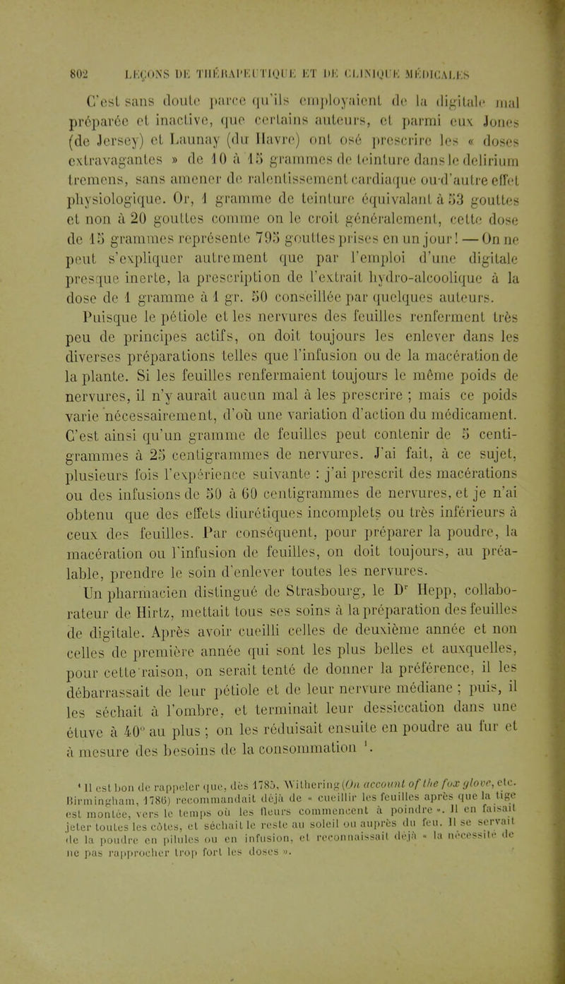 C'est sans doute parce qu'ils employaient de La digitale mal préparée et inactive, que certains auteurs, et parmi eux Jones (de Jersey) et Launay (du Havre) ont osé prescrire les « doses extravagantes » de 10 à 15 grammes de teinture dans le delirium tremens, sans amener de ralentissement cardiaque oud'autre effet physiologique. Or, \ gramme de teinture équivalant à 53 gouttes et non à 20 gouttes comme on le croit généralement, cette dose de 15 grammes représente 795 gouttes prises en un jour! — On ne peut s'expliquer autrement que par l'emploi d'une digitale presque inerte, la prescription de l'extrait hydro-alcoolique à la dose de 1 gramme à 1 gr. 50 conseillée par quelques auteurs. Puisque le pétiole et les nervures des feuilles renferment ti r- peu de principes actifs, on doit toujours les enlever dans les diverses préparations telles que l'infusion ou de la macération de la plante. Si les feuilles renfermaient toujours le même poids de nervures, il n'y aurait aucun mal à les prescrire ; mais ce poids varie nécessairement, d'où une variation d'action du médicament. C'est ainsi qu'un gramme de feuilles peut contenir de 5 centi- grammes à 25 centigrammes de nervures. J'ai fait, à ce sujet, plusieurs fois l'expérience suivante : j'ai prescrit des macérations ou des infusions de 50 à 00 centigrammes de nervures, et je n'ai obtenu que des effets diurétiques incomplets ou très inférieurs à ceux des feuilles. Par conséquent, pour préparer la poudre, La macération ou l'infusion de feuilles, on doit toujours, au préa- lable, prendre le soin d'enlever toutes les nervures. Un pharmacien distingué de Strasbourg, le Dr Hepp, collabo- rateur de Hirtz, niellait tous ses soins à la préparation des feuilles de digitale. Après avoir cueilli celles de deuxième année et non celle- de première armée qui sont les plus belles et auxquelles, pour celle raison, on serait tenté de donner la préférence, il les débarrassait de leur pétiole et de leur nervure médiane ; puis, il les séchait à l'ombre, et terminait leur dessiccation dans une étuve à 40 au plus ; on les réduisait ensuite en poudre au fur et à mesure des besoins de la consommation '. « Il est bon de rappeler que. dès 1785, Withering(0n account of Ihe fox glove, etc. Birmingham, 178(5) recommandait déjà de « cueillir les feuilles après que la tige est montée, vers le temps où les fleurs commencent à poindre ». 11 en faisait jeter toutes les côtes, et séchait le reste au soleil ou auprès du feu. Il se servait de la poudre en pilules ou en infusion, et reconnaissait de.ja « la nécessite de ne pas rapprocher trop fort les doses ».