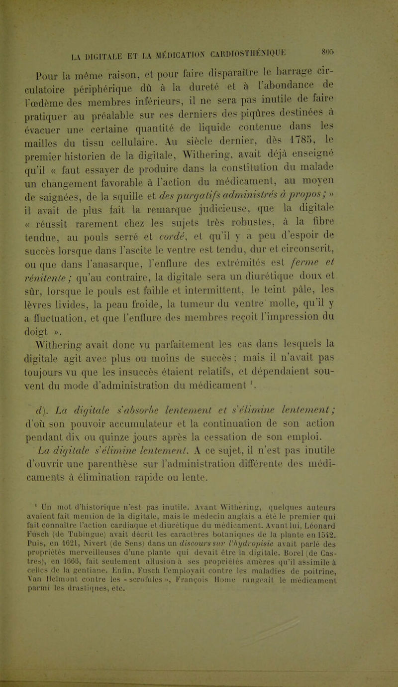 Pour la même raison, et pour taire disparaître le barrage cir- culatoire périphérique dû à I;. dureté el à l'abondance de Pœdème des membres inférieurs, il ne sera pas Inutile de faire pratiquer au préalable sur ces derniers des piqûres destinées à évacuer une certaine quantité de liquide contenue dans les mailles du tissu cellulaire. Au siècle dernier, dès 178:;. le premier historien de la digitale, Withering, avait déjà enseigné qu'il « faut essayer de produire dans la constitution du malade un changement favorable à l'action du médicament, au moyen de saignées, de la squille et des pwrjatifs administrés à propos ; » il avait de plus fait la remarque judicieuse, que la digitale « réussit rarement chez les sujets très robustes, à la fibre tendue, au pouls serré et cordé, et qu'il y a peu d'espoir de succès lorsque dans l'ascite le ventre est tendu, dur et circonscrit, ou que dans l'anasarque, l'enflure des extrémités est ferme et rénitente; qu'au contraire, la digitale sera un diurétique doux et sûr, lorsque le pouls est faible et intermittent, le teint pâle, les lèvres livides, la peau froide, la tumeur du ventre molle, qu'il y a fluctuation, et que l'enflure des membres reçoit l'impression du doigt ». Withering avait donc vu parfaitement les cas dans lesquels la digitale agit avec plus ou moins de succès ; mais il n'avait pas toujours vu que les insuccès étaient relatifs, et dépendaient sou- vent du mode d'administration du médicament d). La digitale sabsorbe lentement et s'élimine lentement; d'où son pouvoir accumulateur et la continuation de son action pendant di.v ou quinze jours après la cessation de son emploi. La digitale s'élimine lentement. A ce sujet, il n'est pas inutile d'ouvrir une parenthèse sur l'administration différente des médi- caments à élimination rapide ou lente. ' Un mot d'historique n'est pas inulile. Avant Withering, quelques auteurs avaient fait memion de la digitale, mais le médecin anglais a été le premier qui fait connaître l'action cardiaque et diurétique du médicament. Avant lui, Léonard Fusch (de Tubingue) avait décrit les caractères botaniques de la plante en 1542. Puis, en 1621, Nivert (de Sens) dans un discours sur Chydropisie avait parlé des propriétés merveilleuses d'une plante qui devait être la digitale. Borel (de Cas- tres), en 166(5, fait seulement allusion à ses propriétés amères qu'il assimile à celles de la gentiane, Fnfin, Fusch l'employait contre les maladies de poitrine, Van llelmont contre les •> scrofules », François Home rangeait le médicament parmi les drastiques, etc.