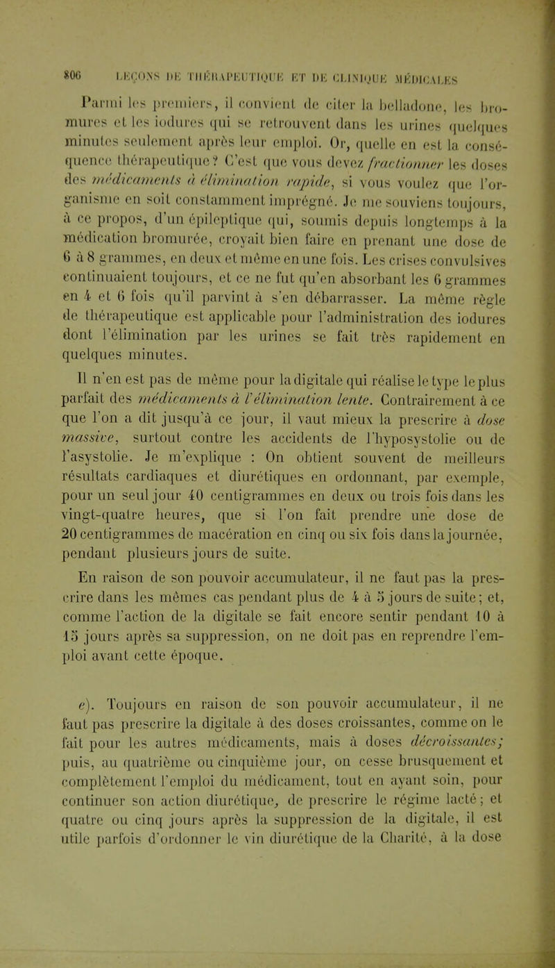 Parmi les premiers, il convient de citer la belladone, les bro- mure? et les iodures qui se retrouvent dans les urines quelques minutes seulement après leur emploi. Or, quelle en est la consé- quence thérapeutique? C'est que vous devez fractionner les doses des médicaments à élimination rapide, si vous voulez que l'or- ganisme en soit constamment imprégné. Je me souviens toujours, à ce propos, d'un épileptique qui, soumis depuis longtemps à la médication bromurée, croyait bien faire en prenant une dose de 6 à8 grammes, en deux etmèmeenune lois. Les crises ronvulsivea continuaient toujours, et ce ne fut qu'en absorbant les 6 grammes en 4 et 6 fois qu'il parvint à s'en débarrasser. La même règle de thérapeutique est applicable pour l'administration des iodures dont l'élimination par les urines se fait très rapidement en quelques minutes. Il n'en est pas de même pour ladigitale qui réalise le type le plu- parfait des médicaments à l'élimination lente. Contrairement à ce que l'on a dit jusqu'à ce jour, il vaut mieux: la prescrire à dose massive, surtout contre les accidents de l'hyposystolie ou de l'asystolie. Je m'explique : On obtient souvent de meilleurs résultats cardiaques et diurétiques en ordonnant, par exemple, pour un seul jour 40 centigrammes en deux ou trois fois dans les vingt-quatre heures, que si l'on fait prendre une dose de 20 centigrammes de macération en cinq ou six fois dans la journée, pendant plusieurs jours de suite. En raison de son pouvoir accumulateur, il ne faut pas la pres- crire dans les mêmes cas pendant plus de 4 à 5 jours de suite; et, comme l'action de la digitale se fait encore sentir pendant 10 à 15 jours après sa suppression, on ne doit pas en reprendre rem- ploi avant cette époque. e). Toujours en raison de son pouvoir accumulateur, il ne faut pas prescrire la digitale à des doses croissantes, comme on le fait pour les autres médicaments, mais à doses décroissantes ; puis, au quatrième ou cinquième jour, on cesse brusquement et complètement l'emploi du médicament, tout en ayant soin, pour continuer sou action diurétique, de prescrire le régime lacté; et quatre ou cinq jours après la suppression de la digitale, il esl utile parfois d'ordonner le vin diurétique de la Charité, à La dose