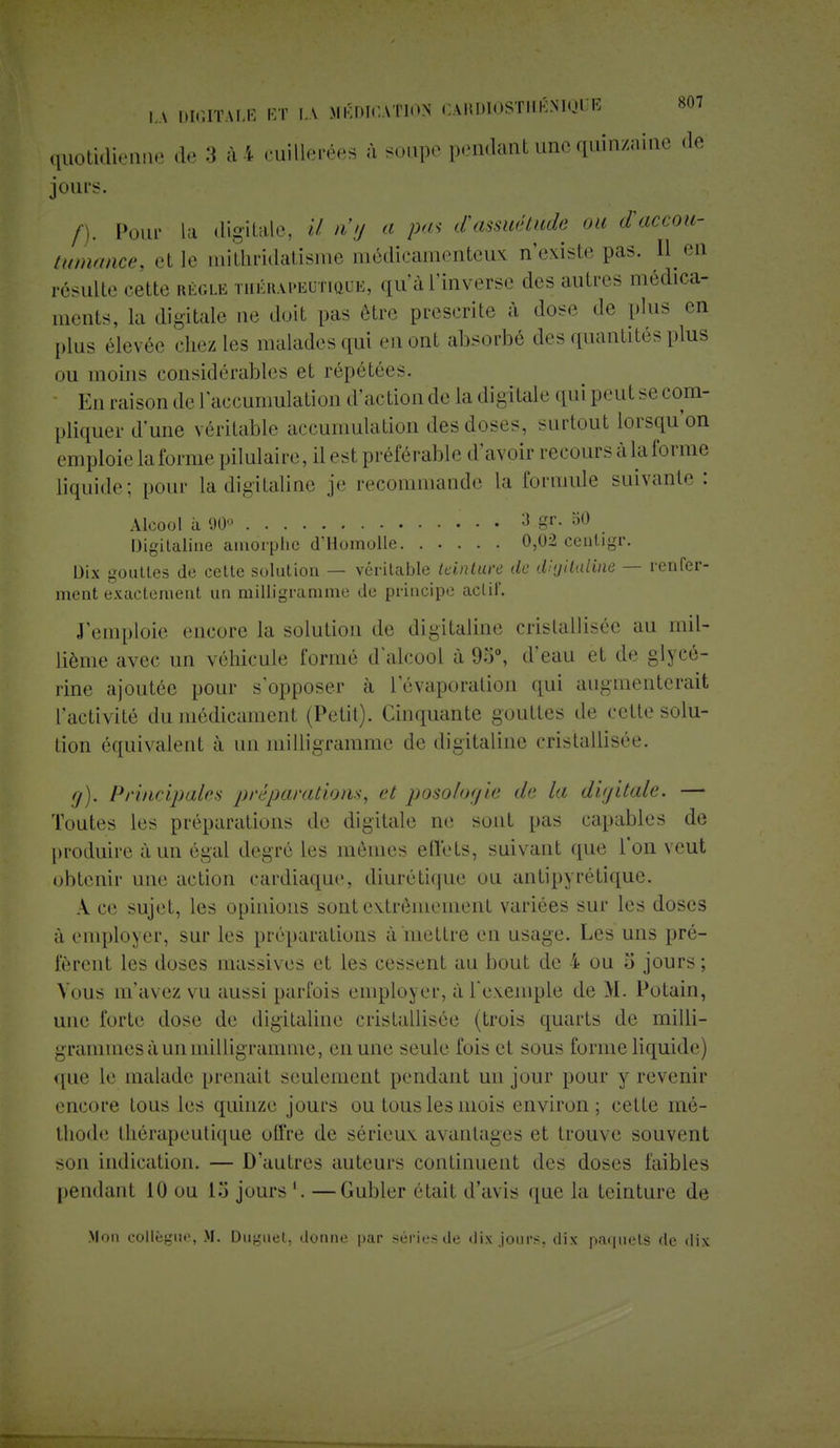 quotidienne de 3 à 4 cuillerées à soupe pondant une quinzaine de jours. /). Pour la digitale, il n'y a pas d'assuétude ou d'accou- tumance, el le mithridatisme médicamenteux n'existe pas. H en résulte cette règle thérapeutique, qu'àl'inverse des autres médica- ments, la digitale ne doit pas être prescrite à dose de plus en plus élevée chez les malades qui ni ont absorbé des quantités plus ou moins considérables et répétées. En raison de l'accumulation d'action de La digitale qui peut se com- pliquer d'une véritable accumulation des doses, surtout lorsqu'on emploie la forme pilulaire, il est préférable d'avoir reeoursàlaforme liquide; pour la digitaline je recommande la formule suivante: Alcool à 90° 3 gr. 50 Digitaline amorphe d'Homolle 0,02 ceatigr. Dix gouttes de cette solution — véritable teinture de digitaline — renfer- ment exactement un milligramme de principe actil. J'emploie encore la solution de digitaline cristallisée au mil- lième avec un véhicule formé d alcool à 95°, d'eau et de glycé- rine ajoutée pour s'opposer à 1 evaporation qui augmenterait l'activité du médicament (Petit). Cinquante gouttes de cette solu- tion équivalent à un milligramme de digitaline cristallisée. g). Principales préparations, et posologie de la digitale. — Toutes les préparations de digitale ne sont pas capables de produire à un égal degré les mêmes effets, suivant que l'on veut obtenir une action cardiaque, diurétique ou antipyrétique. A ce sujet, les opinions sont extrêmement variées sur les doses à employer, sur les préparations à mettre en usage. Les uns pré- fèrent les doses massives et les cessent au bout de i ou 5 jours ; Vous m'avez vu aussi parfois employer, à l'exemple de M. Potain, une forte dose de digitaline cristallisée (trois quarts de milli- grammes à un milligramme, en une seule fois et sous forme liquide) que le malade prenait seulement pendant un jour pour y revenir encore tous les quinze jours ou tous les mois environ; cette mé- thode thérapeutique offre de sérieuv avantages et trouve souvent son indication. — D'autres auteurs continuent des doses faibles pendant 10 ou 13 jours '. —Gubler était d'avis que la teinture de .Mon collègue, M. Duguet, donne par séries de dix jours, dix paquets de dix