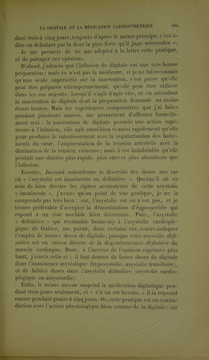 danl (rois à cinq jours, toujours d'après le môme principe, c'tist-â- dire en débutant par la dose la plus forte qu'il juge nécessaire ». Je me permets de ne pas adopter à la lettre cette pratique, ni de partager ces opinions. Dlabord,j'admets que l'infusion de digitale est une très bonne préparation; niais ce n'est pas La meilleure, et je ne lui reconnais qu'une seule supériorité sur La macération, c'est parce qu'elle peut être préparée extemporanément, qu'elle peut être utilisée dans les cas urgents, lorsqu'il s'agit d'agir vite, et en attendant la macération de digitale dont la préparation demande au inoins douze heures. Mais les expériences comparatives que j'ai faites pendant plusieurs années, me permettent d'affirmer formelle- ment ceci : la macération de digitale possède une action supé- rieure à l'infusion, elle agit aussi bien et aussi rapidement qu'elle pour produire le ralentissement avec la régularisation des batte- ments du cœur, l'augmentation de la tension artérielle avec la diminution de la tension veineuse; mais il est indubitable qu'elle produit une diurèse plus rapide, plus sûre et plus abondante (pe l'infusion. Ensuite, Jaccoud subordonne la diversité des doses aux cas où « l'asystolie est imminente ou définitive ». Quoiqu'il ait eu soin de bien décrire les signes accusateurs de cette asystolie « imminente », j'avoue qu'au point de vue pratique, je ne la comprends pas très bien : car, l'asystolie est ou n'est pas, et je trouve préférable d'accepter la dénomination à! hyposy stolie qui répond à un état morbide bien déterminé. Puis, l'asystolie « définitive » qui ressemble beaucoup à l'asystolie cardioplô- gique de Gubler, me parait, dans certains cas, contre-indiquer l'emploi de hautes doses de digitale, puisque cette asystolie défi- nitive est en raison directe de la dégénérescence définitive du muscle cardiaque. Donc, à l'inverse de l'opinion exprimée plus haut, j'émets celle-ci : il faut donner de fortes doses de digitale dans l'imminence asystolique (hypos\ stolie, as\ stolie transitoire), et de faibles doses dans l'asystolie définitive <as\stolie cardio- plégique ou amyocardie). Enfin, le même auteur suspend la médication digitalique pen- dant trois jours seulement, et « s'il en est besoin, » il la reprend encore pendant quatre à cinq jours. Or, cette pratique est en contra- diction avec l'action physiologique bien connue de la digitale: car