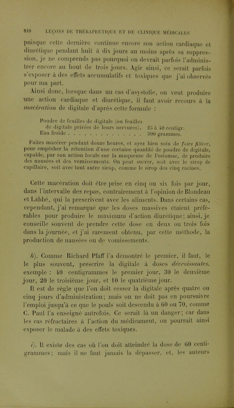 puisque cette dernière continue encore son action cardiaque et diurétique pendanl huit à dix jours au moins après sa suppres sion, je ne comprends pas pourquoi on devrail parfois l'adminis- trer encore au bout de trois jours. Agir ainsi, ce serait parfois s'exposer à des effets accumulatifs el toxiques que j'ai observés pour ma part. Ainsi donc, lorsque dans un cas d'asystolie, on veul produire une action cardiaque et diurétique, il faut avoir recours à la macération de digitale d'après cette formule : Poudre de feuilles de digitale (ou feuilles de digitale privées de leurs nervures). 25 à fcO centigr. Eau froide 300 grammes. Faites macérer pendant douze heures, et ayez bien soin de faire filtrer, pour empêcher la rétention d'une certaine quantité de poudre de digitale, capable, par son action locale sur la muqueuse de l'estomac, de produire des nausées et des vomissements. On peut sucrer, soit avec le sirop de capillaire, soit avec tout autre sirop, comme le sirop des cinq racines. Cette macération doit être prise en cinq ou six fois par jour, dans l'intervalle des repas, contrairement à l'opinion de Blondeau etLàbbé, qui la prescrivent avec les aliments. Dans certains cas, cependant, j'ai remarqué que les doses massives étaient préfé- rables pour produire le maximum d'action diurétique ; ainsi, je conseille souvent de prendre cette dose en deux ou trois fuis dans la journée, et j'ai rarement obtenu, par cette méthode, la production de nausées ou de vomissements. h). Comme Richard Pfaff l'a démontré le premier, il faut, le le plus souvent, prescrire la digitale à doses décroissantes. exemple : 40 centigrammes le premier jour, 30 le deuxième jour, 20 le troisième jour, et 10 le quatrième jour. Il est de règle que l'on doit cesser la digitale après quatre ou cinq jours d'administration; mais on ne doit pas en poursuivre l'emploi jusqu'à ce que le pouls soit descendu à 00 ou 70, comme C. Paul l'a enseigné autrefois. Ce serait là un danger; car dans 1rs cas réfractaires à l'action du médicament, on pourrait ainsi exposer le malade à des effets toxiques. /). Il existe des cas où L'on doit atteindre la dose de G0 centi- grammes; mais il ne Tant jamais la dépasser, et, les ailleurs