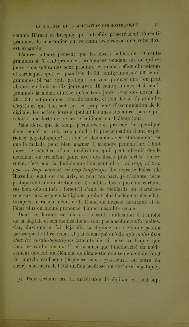 comme Hérard et Bucquo^ qui autrefois prescrivaient 73 centi- grammes de macération ont reconnu avec raison que cette dose est exagérée. D'autres auteurs pensent que tes doses faibles de 10 centi- grammes à o centigrammes, prolongées pendant dix ou quinze jours, sont suffisantes pour produite les mêmes effets diurétiques et cardiaques que les quantités de 30 centigrammes à 50 centi- grammes. Si par cette pratique, on veut prouver que l'on peut obtenir en huit ou dix jours avec 10 centigrammes et 5 centi- grammes la même diurèse qu'en trois jours avec des doses de 20 à 30 centigrammes, rien de mieux, et l'on devait s'y attendre d'après ce que l'on sait sur les propriétés d'accumulation de la digitale, les petites doses s'ajoutant les unes aux autres pour équi- valoir à une forte dose vers le huitième ou dixième jour. Mais alors, que de temps perdu avec ce procédé thérapeutique dans lequel on voit trop poindre la préoccupation d'une expé- rience physiologique! Et l'on se demande avec étonnemcnt ce que le malade peut bien gagner à attendre pendant six à huit jours, le bénéfice d'une médication qu'il peut obtenir dès le deuxième ou troisième jour, avec des doses plus fortes. En ré- sumé, c'est pour la digitale que l'on peut dire : ni trop, ni trop peu, ni trop souvent, ni trop longtemps. Le regretté Fabre (de Marseille) était de cet avis, et pour ma part, je n'adopte cette pratique de l'administration de très faibles doses que dans certains cas bien déterminés : lorsqu'il s'agit de vieillards ou d'artério- scléreux chez lesquels la digitale produit plus facilement des effets toxiques en raison môme de la lésion du muscle cardiaque et de l'état plus ou moins prononcé d'imperméabilité rénale. Dans ce dernier cas encore, la contre-indication à l'emploi de la digitale et son inefficacité ne sont pas absolument formelles. Car, ainsi que je l'ai déjà dit, la digitale ne s'élimine pas en nature par le filtre rénal, et j'ai remarqué qu'elle agit moins bien chez les cardio-hépatiques (atteints de cirrhose cardiaque) que chez les cardio-rénaux. Et c'est ainsi que l'inefficacité du médi- cament devient un élément de diagnostic non seulement de l'état du muscle cardiaque (dégénérescence graisseuse, ou autre du cœur), mais aussi de l'état du foie (sclérose ou cirrhose hépatique). j). Dans certains cas, la macération de digitale est mal sup-