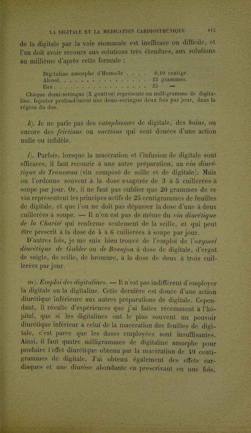 de la digitale par la voie stomacale est inefficace ou difficile, et l'on doit avoir recours aux solutions très étendues, aux: solutions au millième d'après cette formule : Digitaline amorphe d'Homolle .... 0,10 centigr. Alcool. 25 grammes. Chaque demi-seringue (X gouttes) représente un milligramme de digita- line. Injecter profondément une demi-seringue deux fois par jour, dans la région du dos. k). Je ne parle pas des cataplasmes de digitale, des bains, ou encore des frictions ou onctions qui sont douées d'une action nulle ou infidèle. /). Parfois, lorsque la macération et l'infusion de digitale sont efficaces, il faut recourir à une autre préparation, au vin diuré- tique de Trousseau (vin composé de scille et de digitale). Mais on l'ordonne souvent à la dose exagérée de 3 à 5 cuillerées à soupe par jour. Or, il ne faut pas oublier que 20 grammes de ce vin représentent les principes actifs de 25 centigrammes de feuilles de digitale, et que l'on ne doit pas dépasser la dose d'une à deux cuillerées à soupe. — Il n'en est pas de même du vin diurétique de la Charité qui renferme seulement de la scille, et qui peut être prescrit à la dose de 4 à 6 cuillerées à soupe par jour. D'autres fois, je me suis bien trouvé de l'emploi de Xoxijmel diurétique de Gubler ou de Beaujon à dose de digitale, d'ergot de seigle, de scille, de bromure, à la dose de deux à trois cuil- lerées par jour. m). Emploides digitalines. — Il n'esl pas indifférent d'employer la digitale ou la digitaline. Cette dernière est douée d'une action diurétique inférieure aux. autres préparations de digitale. Cepen- dant, il résulte d'expériences que j'ai faites récemment à l'hô- pital, que si les digitalines ont le plus souvent un pouvoir diurétique inférieur à celui de la macération des feuilles de digi- tale, c'est parce que les doses employées sont insuffisantes. Ainsi, il faut quatre milligrammes de digitaline amorphe pour produire I effel diurétique obtenu par la macération de il! centi- grammes de digitale. J'ai obtenu également des effets car- diaques el une diurèse abondante en prescrivaril cm mie t'ois.
