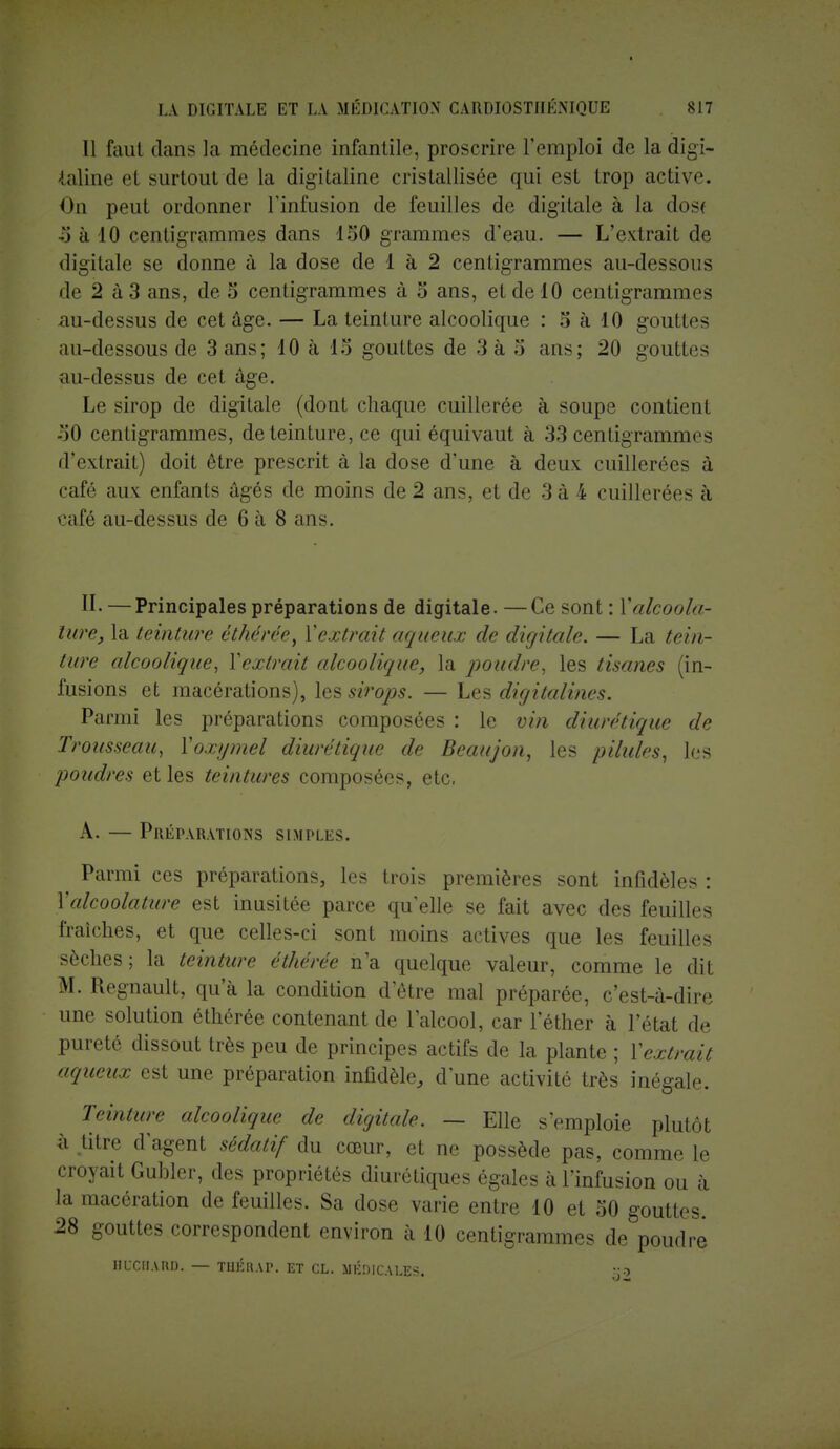 Il faut dans la médecine infantile, proscrire l'emploi de la digi- taline et surtout de La digitaline cristallisée qui est trop active. On peut ordonner l'infusion de feuilles de digitale à la dos< ■') à 10 centigrammes dans 150 grammes d'eau. — L'extrait de digitale se donne à la dose de 1 à 2 centigrammes au-dessous de 2 à 3 ans, de S centigrammes à 5 ans, et de 10 centigrammes au-dessus de cet âge. — La teinture alcoolique : 5 à 10 gouttes au-dessous de 3 ans; 10 à 15 gouttes de 3 à 5 ans; 20 gouttes au-dessus de cet âge. Le sirop de digitale (dont chaque cuillerée à soupe contient 50 centigrammes, de teinture, ce qui équivaut à 33 centigrammes d'extrait) doit être prescrit à la dose d'une à deux cuillerées à café aux enfants âgés de moins de 2 ans, et de 3 à 4 cuillerées à café au-dessus de 6 à 8 ans. II. —Principales préparations de digitale. —Ce sont : Y alcool u- ture, la teinture êthérée, l'extrait aqueux de digitale. — La tein- ture alcoolique, Yextrait alcoolique, la poudre, les tisanes (in- fusions et macérations), les sirops. — Les digitalines. Parmi les préparations composées : le vin diurétique de Trousseau, Yoxymel diurétique de Beaujon, les pilules, les poudres et les teintures composées, etc. A. — Préparations simples. Parmi ces préparations, les trois premières sont infidèles : Yalcoolature est inusitée parce qu'elle se fait avec des feuilles fraîches, et que celles-ci sont moins actives que les feuilles sèches; la teinture éthérée n'a quelque valeur, comme le dit M. Regnault, qu'à la condition d'être mal préparée, c'est-à-dire une solution éthérée contenant de l'alcool, car l'éther à l'état de pureté dissout très peu de principes actifs de la plante ; Yextrait aqueux est une préparation infidèle, d'une activité très inégale. Teinture alcoolique de digitale. — Elle s'emploie plutôt à titre d'agent sédatif du cœur, et ne possède pas, comme le croyait Gubler, des propriétés diurétiques égales à l'infusion ou à la macération de feuilles. Sa dose varie entre 10 et 50 gouttes. 28 gouttes correspondent environ à 10 centigrammes de poudre HCCBARB, — TUKUAP. ET CL. MÉDICALES. K9