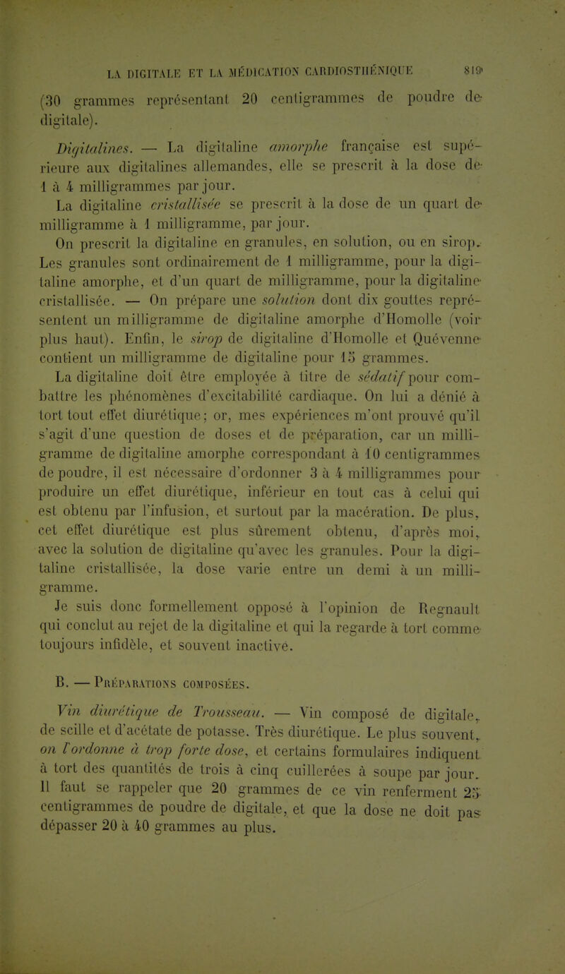 (30 grammes représentant 20 centigrammes de poudre der digitale). Digitalines. — La digitaline amorphe française esl supé- rieure aux digitalines allemandes, elle se prescrit à la dose de- I à 4 milligrammes par jour. La digitaline cristallisée se prescrit à la dose de un quart de- milligramme à 1 milligramme, par jour. On prescrit la digitaline en granules, en solution, ou en sirop. Les granules sont ordinairement de 1 milligramme, pour la digi- taline amorphe, et d'un quart de milligramme, pour la digitaline cristallisée. — On prépare une solution dont dix gouttes repré- sentent un milligramme de digitaline amorphe d'Homolle (voir- plus haut). Enfin, le sirop de digitaline d'Homolle et Quévenne- contient un milligramme de digitaline pour 15 grammes. La digitaline doit être employée à titre de sédatif pour com- battre les phénomènes d'excitabilité cardiaque. On lui a dénié à tort tout effet diurétique; or, mes expériences m'ont prouvé qu'il s'agit d'une question de doses et de préparation, car un milli- gramme de digitaline amorphe correspondant à 10 centigrammes de poudre, il est nécessaire d'ordonner 3 à 4 milligrammes pour produire un effet diurétique, inférieur en tout cas à celui qui est obtenu par l'infusion, et surtout par la macération. De plus, cet effet diurétique est plus sûrement obtenu, d'après moir avec la solution de digitaline qu'avec les granules. Pour la digi- taline cristallisée, la dose varie entre un demi à un milli- gramme. Je suis donc formellement opposé à l'opinion de Regnault qui conclut au rejet de la digitaline et qui la regarde à tort comme- toujours infidèle, et souvent inactivé. B. —Préparations composées. Vin diurétique de Trousseau. — Vin composé de digilaler de scille et d'acétate de potasse. Très diurétique. Le plus souvent,. on l'ordonne à trop forte dose, et certains formulaires indiquent à tort des quantités de trois à cinq cuillerées à soupe par jour. II faut se rappeler que 20 grammes de ce vin renferment 25 centigrammes de poudre de digitale, et que la dose ne doit pas dépasser 20 à 40 grammes au plus.
