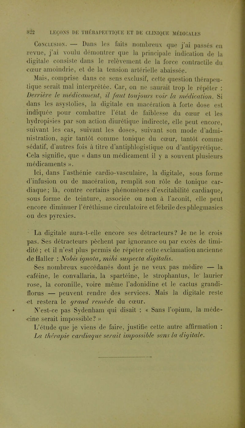 Conclusion. — Dans les faits nombreux que j'ai passés eu revue, j'ai voulu démontrer que la principale indication de la digitale consiste dans le relèvement de la force contractile du cœur amoindrie, et de la tension artérielle abaissée. Mais, comprise dans ce sens exclusif, celle question thérapeu- tique serait mal interprétée. Car, on ne saurail trop le répéter : Derrière le médicament, il faut toujours voir la médication. Si dans les asystolies, la digitale en macération à forte dose est indiquée pour combattre l'état de faiblesse du cœur et les hydropisies par son action diurétique indirecte, elle peut encore, suivant les cas, suivant les doses, suivant son mode d'admi- nistration, agir tantôt comme tonique du cœur, tantôt comme sédatif, d'autres fois à titre d'antiphlogistique ou d'antipyrétique. Cela signifie, que « dans un médicament il y a souvent plusieurs médicaments ». Ici, dans l'asthénie cardio-vasculaire, la digitale, sous forme d'infusion ou de macération, remplit son rôle de tonique car- diaque; là, contre certains phénomènes d'excitabilité cardiaque, sous forme de teinture, associée ou non à l'aconit, elle peut encore diminuer l'éréthisme circulatoire et fébrile desphlegmasies ou des pyrexies. La digitale aura-t-elle encore ses détracteurs? Je ne le crois pas. Ses détracteurs pèchent par ignorance ou par excès de timi- dité ; et il n'est plus permis de répéter cette exclamation ancienne de Haller : Nobis ignota, mihi suspecta digitalis. •Ses nombreux succédanés dont je ne veux pas médire — la «caféine, le convallaria, la spartéine, le strophanlus, le' laurier rose, la coronille, voire même l'adonidine et le cactus grandi- florus — peuvent rendre des services. Mais la digitale reste •et restera le grand remède du cœur. N'est-ce pas Sydenham qui disait : « Sans l'opium, la niéde- •cine serait impossible? » L'étude que je viens de faire, justifie cette autre affirmation : La thérapie cardiaque serait impossible sans la digital/1.