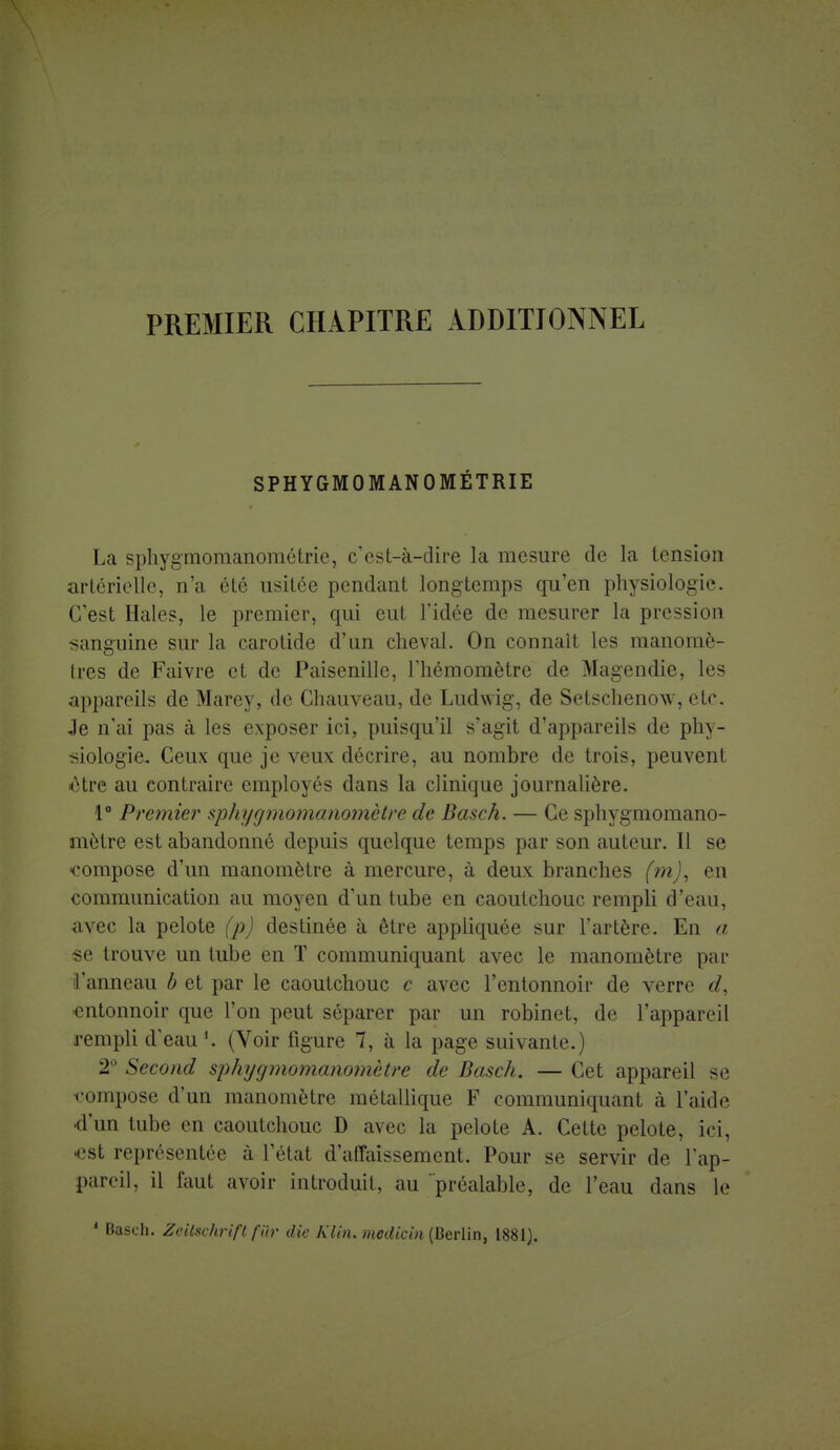 SPHYGMOMANOMÉTRIE La sphygmomanométrie, c'est-à-dire la mesure de la tension artérielle, n'a été usitée pendant longtemps qu'en physiologie. C'est Haies, le premier, qui eut l'idée de mesurer la pression sanguine sur la carotide d'un cheval. On connaît les manomè- tres de Faivre et de Paisenille, l'hémomètre de Magendie, les appareils de Marey, de Chauveau, de Ludwig, de Setschenou. etc. Je n'ai pas à les exposer ici, puisqu'il s'agit d'appareils de phy- siologie. Ceux que je veux décrire, au nombre de trois, peuvent ■être au contraire employés dans la clinique journalière. 1° Premier sphygmomanomètre de Basch. — Ce sphygmomano- mètre est abandonné depuis quelque temps par son auteur. Il se •compose d'un manomètre à mercure, à deux branches (m), en communication au moyen d'un tube en caoutchouc rempli d'eau, avec la pelote (p) destinée à être appliquée sur l'artère. En a ■se trouve un tube en T communiquant avec le manomètre par l'anneau b et par le caoutchouc c avec l'entonnoir de verre d, entonnoir que l'on peut séparer par un robinet, de l'appareil rempli d'eau h (Voir figure 7, à la page suivante.) 2° Second sphygmomanomètre de Basch. — Cet appareil se compose d'un manomètre métallique F communiquant à l'aide d'un tube en caoutchouc D avec la pelote A. Cette pelote, ici, •est représentée à l'état d'affaissement. Pour se servir de l'ap- pareil, il faut avoir introduit, au préalable, de l'eau dans le