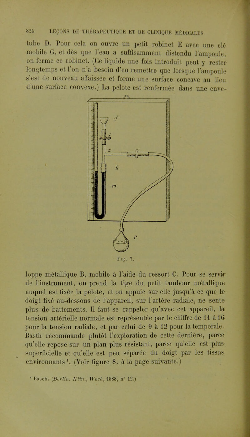 tube D. Pour cela on ouvre un petit robinel E avec une clé m..bile G, el dès que l'eau a suffisamment distendu l'ampoule, on ferme ce robinet. (Ce liquide une lois introduit peut y rester longtemps et l'on n'a besoin d'en remettre que lorsque l'ampoule s'est de nouveau affaissée et forme une surface concave au lieu d'une surface convexe.) La pelote est renfermée dans une enve- Fig. 7. loppe métallique B, mobile à l'aide du ressort G. Pour se servir de linstrument, on prend la tige du petit tambour métallique auquel est fixée la pelote, et on appuie sur elle jusqu'à ce que le doigt fixé au-dessous de l'appareil, sur l'artère radiale, ne sente- plus de battements. Il faut se rappeler qu'avec cet appareil, la tension artérielle normale est représentée par le chiffre de 11 à 16- pour la tension radiale, et par celui de 9 à 12 pour la temporale. Basth recommande plutôt l'exploration de cette dernière, parce qu'elle repose sur un plan plus résistant, parce qu'elle est plus superficielle et qu'elle est peu séparée du doigt par les tissus- environnants *. (Voir figure 8, à la page suivante.) 1 Basch. {Berlin. Kltn., Woeh, 1888, n 12.)