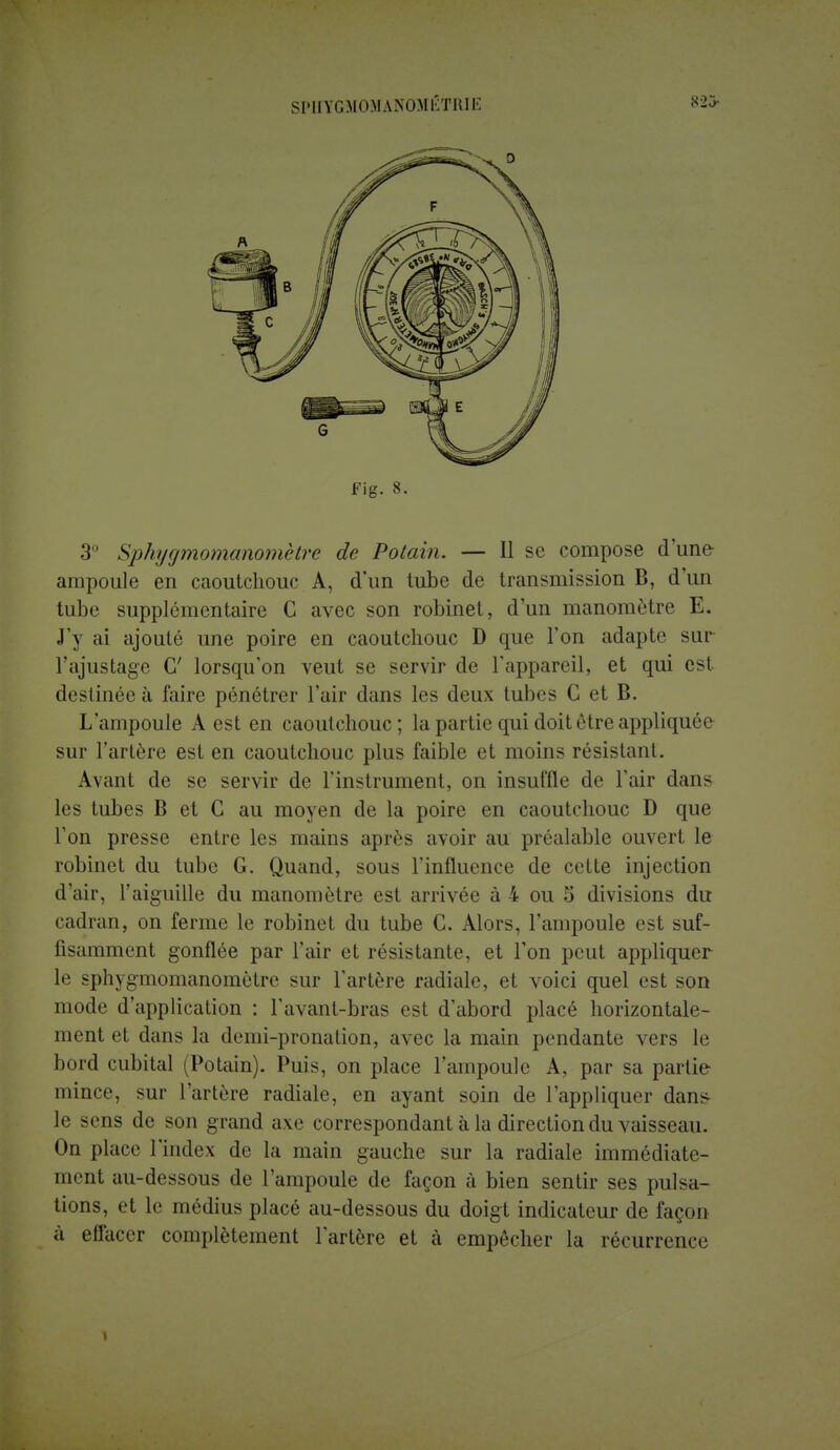 SPHYGMOMANOMIiTRIE 823- Fig. 8. 3° Sphygmomanomètre de Potain. — Il se compose dune ampoule en caoutchouc A, d'un tube de transmission B, d'un tube supplémentaire C avec son robinet, d'un manomètre E. J'y ai ajouté une poire en caoutchouc D que l'on adapte sur l'ajustage G' lorsqu'on veut se servir de l'appareil, et qui est destinée à faire pénétrer l'air dans les deux tubes G et B. L'ampoule A est en caoutchouc; la partie qui doit être appliquée sur l'artère est en caoutchouc plus faible et moins résistant. Avant de se servir de l'instrument, on insuffle de l'air dans les tubes B et G au moyen de la poire en caoutchouc D que l'on presse entre les mains après avoir au préalable ouvert le robinet du tube G. Quand, sous l'influence de cette injection d'air, l'aiguille du manomètre est arrivée à 4 ou 5 divisions du cadran, on ferme le robinet du tube C. Alors, l'ampoule est suf- fisamment gonflée par l'air et résistante, et l'on peut appliquer le sphygmomanomètre sur l'artère radiale, et voici quel est son mode d'application : l'avant-bras est d'abord placé horizontale- ment et dans la demi-pronation, avec la main pendante vers le bord cubital (Potain). Puis, on place l'ampoule A, par sa partie mince, sur l'artère radiale, en ayant soin de l'appliquer dans le sens de son grand axe correspondant à la direction du vaisseau. On place l'index de la main gauche sur la radiale immédiate- ment au-dessous de l'ampoule de façon à bien sentir ses pulsa- tions, et le médius placé au-dessous du doigt indicateur de façon à effacer complètement l'artère et à empêcher la récurrence