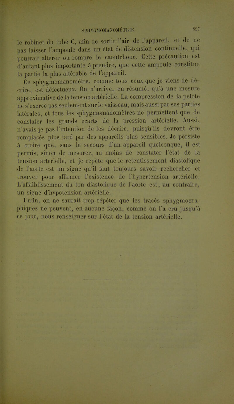 SPHYGMOMANOMÉTRIE 829 le robinet du tube C, afin de sortir l'air de l'appareil, et de ne pas laisser l'ampoule dans un état de distension continuelle, qui pourrait altérer ou rompre le caoutchouc. Cette précaution est d'autant plus importante à prendre, que cette ampoule constitue la partie la plus altérable de l'appareil. Ce sphygmomanomètre, comme tous ceux que je viens de dé- crire, est défectueux. On n'arrive, en résumé, qu'à une mesure approximative de la tension artérielle. La compression de la peloL' ne s'exerce pas seulement sur le vaisseau, mais aussi par ses parties latérales, et tous les sphygmomanomôtres ne permettent que de constater les grands écarts de la pression artérielle. Aussi, n'avais-je pas l'intention de les décrire, puisqu'ils devront être remplacés plus tard par des appareils plus sensibles. Je persiste à croire que, sans le secours d'un appareil quelconque, il est permis, sinon de mesurer, au moins de constater l'état de la tension artérielle, et je répète que le retentissement diastolique de l'aorte est un signe qu'il faut toujours savoir rechercher et trouver pour affirmer l'existence de l'hypertension artérielle. L'affaiblissement du ton diastolique de l'aorte est, au contraire, un signe d'hypotension artérielle. Enfin, on ne saurait trop répéter que les tracés sphygmogra- phiques ne peuvent, en aucune façon, comme on l'a cru jusqu'à ce jour, nous renseigner sur l'état de la tension artérielle.