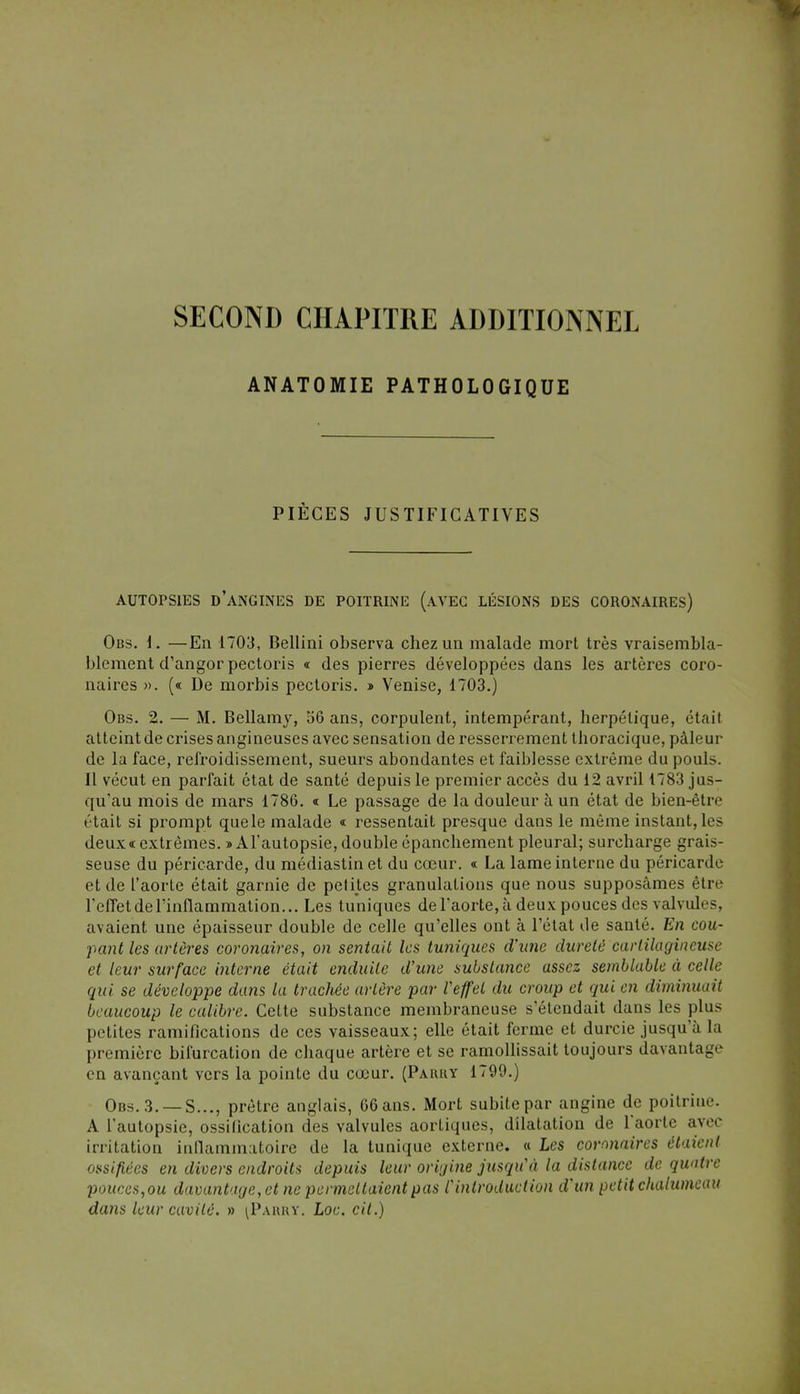 ANATOMIE PATHOLOGIQUE PIÈCES JUSTIFICATIVES AUTOPSIES D'ANGINES DE POITRINE (AVEC LÉSIONS DES CORONAIRES) Obs. 1. —En 1703, Bellini observa chez un malade mort très vraisembla- blement d'angor pectoris « des pierres développées dans les artères coro- naires ». (« De morbis pectoris. » Venise, 1703.) Obs. 2. — M. Bellamy, 56 ans, corpulent, intempérant, herpétique, était atteint de crises angineuses avec sensation de resserrement thoracique, pâleur de la face, refroidissement, sueurs abondantes et faiblesse extrême du pouls. Il vécut en parfait état de santé depuis le premier accès du 12 avril 1783 jus- qu'au mois de mars 1786. « Le passage de la douleur à un état de bien-être était si prompt quele malade « ressentait presque dans le même instant, les deux «extrêmes. » A l'autopsie, double épanchement pleural; surcharge grais- seuse du péricarde, du médiastin et du cœur. « La lame interne du péricarde et de l'aorte était garnie de petites granulations que nous supposâmes être l'effet de l'inflammation... Les tuniques de l'aorte, à deux pouces des valvules, avaient une épaisseur double de celle qu'elles ont à l'état de santé. En cou- pant les artères coronaires, on sentait les tuniques d'une dureté cartilagineuse et leur surface interne était enduite d'une substance assez semblable à celle qui se développe dans la trachée artère par l'effet du croup et qui en diminuait beaucoup le calibre. Cette substance membraneuse s'étendait dans les plus petites ramifications de ces vaisseaux; elle était ferme et durcie jusqu'à la première bifurcation de chaque artère et se ramollissait toujours davantage en avançant vers la pointe du cœur. (Paiuiy 1799.) Obs. 3. —S..., prêtre anglais, 66 ans. Mort subite par angine de poitrim'. A l'autopsie, ossification des valvules aortiques, dilatation de l'aorte avec irritation inflammatoire de la tunique externe. « Les coronaires étaient ossifiées en divers endroits depuis leur origine jusqu'à la distance de quatre pouces^ou davantage, et ne permettaient pas l'introduction d'un petit chalumeau dans leur cavité. » iPàrry. Loc. cit.)