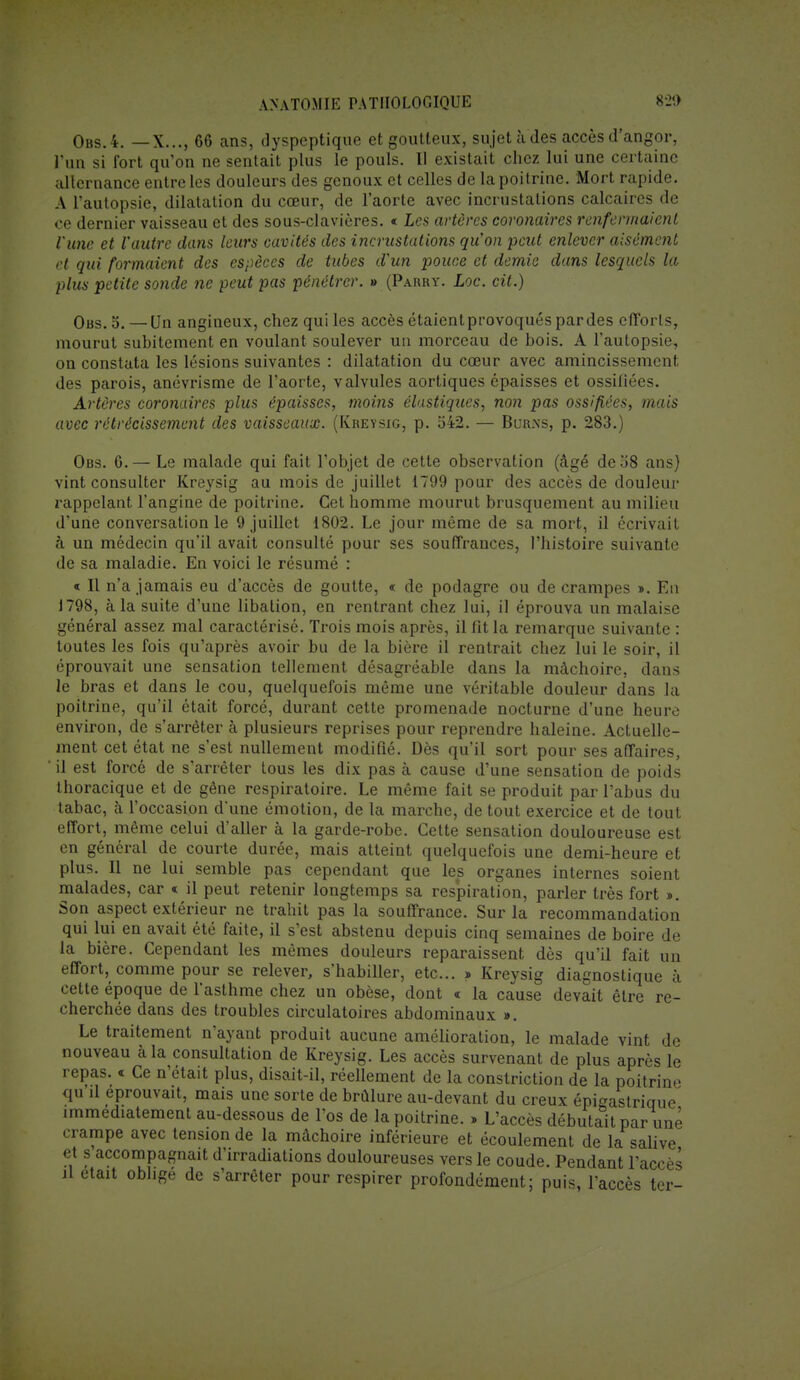 Obs.4. —X..., 66 ans, dyspeptique et goutteux, sujet à des accès d'angor, l'un si fort qu'on ne sentait plus le pouls. Il existait chez lui une certaine alternance entre les douleurs des genoux et celles de la poitrine. Mort rapide. A l'autopsie, dilatation du cœur, de l'aorte avec incrustations calcaires de ce dernier vaisseau et des sous-clavières. « Les artères coronaires renfermaient l'une et l'autre dans leurs cavités des incrustations qu'on peut enlever aisément et qui formaient des espèces de tubes d'un pouce et demie dans lesquels la plus petite sonde ne peut pas pénétrer. » (Parry. Loc. cit.) Obs.o. — Un angineux, chez qui les accès étaientprovoqués pardes efforts, mourut subitement en voulant soulever un morceau de bois. A l'autopsie, on constata les lésions suivantes : dilatation du cœur avec amincissement des parois, anévrisme de l'aorte, valvules aortiques épaisses et ossifiées. Artères coronaires plus épaisses, moins élastiques, non pas ossifiées, mais avec rétrécissement des vaisseaux. (Kreysig, p. 542. — Bur.ns, p. 283.) Obs. 6.— Le malade qui fait l'objet de cette observation (âgé de 58 ans) vint consulter Kreysig au mois de juillet 1799 pour des accès de douleur rappelant l'angine de poitrine. Cet homme mourut brusquement au milieu d'une conversation le 9 juillet 1802. Le jour même de sa mort, il écrivait à un médecin qu'il avait consulté pour ses souffrances, l'histoire suivante de sa maladie. En voici le résumé : « Il n'a jamais eu d'accès de goutte, « de podagre ou de crampes ». En J798, à la suite d'une libation, en rentrant chez lui, il éprouva un malaise général assez mal caractérisé. Trois mois après, il fit la remarque suivante : toutes les fois qu'après avoir bu de la bière il rentrait chez lui le soir, il éprouvait une sensation tellement désagréable dans la mâchoire, dans le bras et dans le cou, quelquefois même une véritable douleur dans la poitrine, qu'il était forcé, durant cette promenade nocturne d'une heure environ, de s'arrêter à plusieurs reprises pour reprendre haleine. Actuelle- ment cet état ne s'est nullement modifié. Dès qu'il sort pour ses affaires, il est forcé de s'arrêter tous les dix pas à cause d'une sensation de poids thoracique et de gène respiratoire. Le même fait se produit par l'abus du tabac, à l'occasion d'une émotion, de la marche, de tout exercice et de tout effort, même celui d'aller à la garde-robe. Cette sensation douloureuse est en général de courte durée, mais atteint quelquefois une demi-heure et plus. Il ne lui semble pas cependant que les organes internes soient malades, car « il peut retenir longtemps sa respiration, parler très fort ». Son aspect extérieur ne trahit pas la souffrance. Sur la recommandation qui lui en avait été faite, il s'est abstenu depuis cinq semaines de boire de la bière. Cependant les mêmes douleurs reparaissent dès qu'il fait un effort, comme pour se relever, s'habiller, etc.. » Kreysig diagnostique à cette époque de l'asthme chez un obèse, dont « la cause devait être re- cherchée dans des troubles circulatoires abdominaux ». Le traitement n'ayant produit aucune amélioration, le malade vint de nouveau à la consultation de Kreysig. Les accès survenant de plus après le rûnnc m f*a n'Ai o il , I., ^1 x * 1 _ J _ 11 « i -a ... _ * poitrine. » L accès débutait par une crampe avec tension de la mâchoire inférieure et écoulement de la salive et s'accompagnait d'irradiations douloureuses vers le coude. Pendant l'accès il était oblige de s'arrêter pour respirer profondément; puis, l'accès ter-