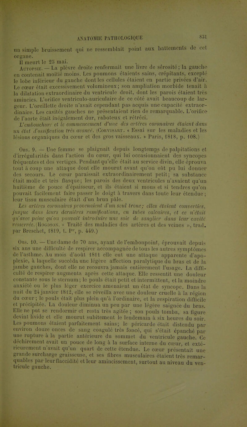un simple bruissement qui ne ressemblait point aux battements de cet organe. 11 meurt le 215 mai. Autopsie. — La plèvre droite renfermait une livre de sérosité; la gauche- en contenait moitié moins. Les poumons élaienls sains, crépitants, excepté le lobe inférieur du gauche dont les cellules étaient en partie privées d'air. Le cœur était excessivement volumineux; son ampliation morbide tenait à La dilatation extraordinaire du ventricule droit, dont les parois étaient très amincies. L'orifice ventriculo-auriculaire de ce côté avait beaucoup de lar- geur. L'oreillette droite n'avait cependant pas acquis une capacité extraor- dinaire. Les cavités gauches ne présentaient rien de remarquable. L'orifice de l'aorte était inégalement dur, raboteux et rétréci. L''embouchure et le commencement d'une des artèi'es coronaires étaient dans un état d'ossification très avancé. (Corvisart. « Essai sur les maladies et les lésions organiques du cœur et des gros vaisseaux. » Paris, 1818, p. 108.) Obs. 9. — Une femme se plaignait depuis longtemps de palpitations et d'irrégularités dans l'action du cœur, qui lui occasionnaient des syncopes fréquentes et des vertiges. Pendant qu'elle était au service divin, elle éprouva tout à coup une attaque dont elle mourut avant qu'on eût pu lui donner des secours. Le cœur paraissait extraordinairement petit; sa substance était molle et très flasque; les parois des deux ventricules n'avaient qu'un huitième de pouce d'épaisseur, et ils étaient si mous et si tendres qu'on pouvait facilement faire passer le doigt à travers dans toute leur étendue ; leur tissu musculaire était d'un brun pâle. Les artères coronaires provenaient d'un seid tronc; elles étaient converties, jusque dans leurs dernières ramifications, en tubes calcaires, et ce n'était qu'avec peine qu'on pouvait introduire une soie de sanglier dans leur cavité resserrée. (HoGDSOîf. « Traité des maladies des artères et des veines », trad. par Breschet, 1819, t. I01-, p. 449.) Oos. 10. — Une dame de 70 ans, ayant de l'embonpoint, éprouvait depuis six ans une difficulté de respirer accompagnée de tous les autres symptômes de l'asthme. Au mois d'août 1811 elle eut une attaque apparente d'apo- plexie, à laquelle succéda une légère affection paralytique du bras et de la jambe gauches, dont elle ne recouvra jamais entièrement l'usage. La diffi- culté de respirer augmenta après cette attaque. Elle ressentit une douleur constante sous le sternum; le pouls était petit et intermittent, et la moindre anxiété ou le plus léger exercice amenaient un état de syncope. Dans la nuit du 24 janvier 1812, elle se réveilla avec une douleur cruelle à la région du cœur ; le pouls était plus plein qu'à l'ordinaire, et la respiration difficile et précipitée. La douleur diminua un peu par une légère saignée du bras. Elle ne put se rendormir et resta très agitée ; son pouls tomba, sa figure devint livide et elle mourut subitement le lendemain à six heures du soir. Les poumons étaient parfaitement sains; le péricarde était distendu par environ douze onces de sang coagulé très foncé, qui s'était épanché par une rupture à la partie antérieure du sommet du ventricule gauche. Ce déchirement avait un pouce de long à la surface interne du cœur, et exté- rieurement n'avait qu'un quart de cette étendue. Le cœur présentait une grande surcharge graisseuse, et ses fibres musculaires étaient très remar- quables par leurflaccidilé et leur amincissement, surtout au niveau du ven- tricule gauche.