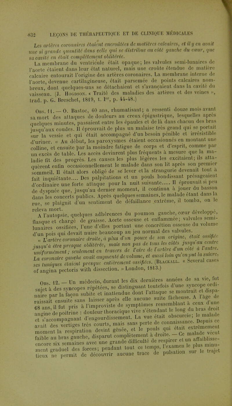 les artères coronaires étaient encroûtées de matières calcaires, et il y en avait une si grande quantité dans celle qui se distribue au côté gauche du cœur, que sa cavité en était complètement oblitérée. La membrane du ventricule était opaque; les valvules semi-lunaires de l'aorte étaient dans leur état naturel, mais une croûte étendue de matière calcaire entourait l'origine des artères coronaires. La membrane interne de l'aorte, devenue cartilagineuse, était parsemée de points calcaires nom- breux, dont quelques-uns se détachaient et s'avançaient dans la cavité du vaisseau. (J. Hogdson. « Traité des maladies des artères et des veines », trad. p. G. Breschet, 1819, t. Ier, p. 44-48.) Ohs. 11. 0. Bastoc, 60 ans, rhumatisant; a ressenti douze mois avant sa mort des attaques de douleurs au creux épigastrique, lesquelles après quelques minutes, passaient entre les épaules et delà dans chacun des bras jusqu'aux coudes. Il éprouvait de plus un malaise très grand qui se portail sur la vessie et qui était accompagné d'un besoin pénible et irrésistible -d'uriner. « Au début, les paroxysmes étaient occasionnés en montant une colline, et ensuite par la moindre fatigue de corps et d'esprit, comni par un excès de table. Les accès devinrent plus fréquents à mesure que la ma- ladie fit des progrès. Les causes les plus légères les excitaient; ils atta- quèrent enfin occasionnellement le malade dans son lit après son premier sommeil. Il était alors obligé de se lever et la strangurie devenait tout a fait inquiétante.... Des palpitations et un pouls bondissant présageaient d'ordinaire une forte attaque pour la nuit suivante Il éprouvait si p. ., de dyspnée que. jusqu'au dernier moment, il continua à jouer du basson dans les concerts publics. Après quelques semaines, le malade étant dans a rue, se plaignit d'un sentiment de défaillance extrême, il tomba, on Je ^^lVutopsie, quelques adhérences du poumon gauche, cœur développ é flasque et chargé de graisse. Aorte osseuse et enflammée; valvules semi- lunaires ossifiées, l'une d'elles portant une concrétion osseuse du volume d'un pois qui devait nuire beaucoup au jeu normal des valvules « L'artère coronaire droite, à plus d'un pouce de son origine, était ossifk,' iusou'à être presque oblitérée, mais non pas de tous les cotés jusqu au centre Zifor mément; seulement en travers de l'aire de ïartère d'un cote a Vav*e La coronaire gauche avait augmenté de volume, et aussi loin qu'on put la suivre, ses Zniqùes liaient presque entièrement ossifiées. (Blackall. « Several cases of angina pectoris with dissection. » London, 1813.) 12. - Un médecin, durant les dix dernières années de sa vie, fut raïssait ensuite sans laisser après elle aucune suite lacneuse. * , • «8 msifut pris à l'improviste de symptômes ressemblant a ceux d une îLSetepoS : douleur thoracique vive s'étendant le long du bras dro et ïâccomp^ d'engourdissement. La vue était obscurcie; le malade avait de vertiCs très courts, mais sans perte de connaissance. Depuis ce ^men BlaY^Uoea devint gênée et le pouls qui était faible au bras gauche, disparut complètement a droite. — Ce maïauc vécut ^ avec une grande difficulté de respirer et un affale- ment graduel des forces; pendant tout ce temps, 1 examen le p.lus n n lieux ne permit de découvrir aucune trace de pulsation sur le uajt