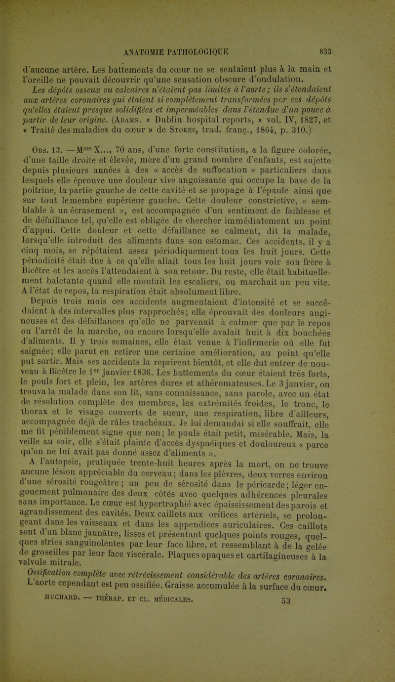 d'aucune artère. Les battements du cœur ne se sentaient plus à la main et l'oreille ne pouvait découvrir qu'une sensation obscure d'ondulation. Les dépôts osseux ou calcaires n'étaient pas limités à l'aorte; ils s'étendaient aux artères coronaires qui étaient si complètement transformées par ces dépôts qu'elles étaient presque solidifiées et imperméables dans Vètendue d'un pouce à partir de leur origine. (Adams. « Dublin hospital reports, » vol. IV, 1827, et « Traité des maladies du coeur » de Stores, trad. franc., 1864, p. 310.) Obs. 13. —Mme X..., 70 ans, d'une forte constitution, a la figure colorée, d'une taille droite et élevée, mère d'un grand nombre d'enfants, est sujette depuis plusieurs années à des « accès de suffocation » particuliers dans lesquels elle éprouve une douleur vive angoissante qui occupe la base de la poitrine, la partie gauche de cette cavité et se propage à l'épaule ainsi que sur tout le membre supérieur gauche. Cette douleur constrictive, « sem- blable à un écrasement », est accompagnée d'un sentiment de faiblesse et de défaillance tel, qu'elle est obligée de chercher immédiatement un point d'appui. Cette douleur et cette défaillance se calment, dit la malade, lorsqu'elle introduit des aliments dans son estomac. Ces accidents, il y a cinq mois, se répétaient assez périodiquement tous les huit jours. Cette périodicité était due à ce qu'elle allait tous les huit jours voir son frère à Bicêtre et les accès l'attendaient à son retour. Du reste, elle était habituelle- ment haletante quand elle montait les escaliers, ou marchait un peu vite. A l'état de repos, la respiration était absolument libre. Depuis trois mois ces accidents augmentaient d'intensité et se succé- daient à des intervalles plus rapprochés; elle éprouvait des douleurs angi- neuses et des défaillances qu'elle ne parvenait à calmer que par le repos ou l'arrêt de la marche, ou encore lorsqu'elle avalait huit à dix bouchées d'aliments. Il y trois semaines, elle était venue à l'infirmerie où elle fut saignée; elle parut en retirer une certaine amélioration, au point qu'elle put sortir. Mais ses accidents la reprirent bientôt, et elle dut entrer de nou- veau à Bicêtre le 1er janvier 1836. Les battements du cœur étaient très forts, le pouls fort et plein, les artères dures et athéromateuses. Le 3 janvier, on trouva la malade dans son lit, sans connaissance, sans parole, avec un état de résolution complète des membres, les extrémités froides, le tronc, le thorax et le visage couverts de sueur, une respiration, libre d'ailleurs, accompagnée déjà de râles trachéaux. Je lui demandai si elle souffrait, elle me fit péniblement signe que non; le pouls était petit, misérable. Mais, la veille au soir, elle s'était plainte d'accès dyspnéiques et douloureux « parce qu'on ne lui avait pas donné assez d'aliments ». A l'autopsie, pratiquée trente-huit heures après la mort, on ne trouve aucune lésion appréciable du cerveau; dans les plèvres, deux verres environ d'une sérosité rougeâtre ; un peu de sérosité dans le péricarde ; léger en- gouement pulmonaire des deux côtés avec quelques adhérences pleurales sans importance. Le cœur est hypertrophié avec épaississement des parois et agrandissement des cavités. Deux caillots aux orifices artériels, se prolon- geant dans les vaisseaux et dans les appendices auriculaires. Ces caillots sont d'un blanc jaunâtre, lisses et présentant quelques points rouges, quel- ques stries sanguinolentes par leur face libre, et ressemblant à de la gelée de groseilles par leur face viscérale. Plaques opaques et cartilagineuses à la valvule mitrale. Ossification complète avec rétrécissement considérable des artères coronaires L aorte cependant est peu ossifiée. Graisse accumulée à la surface du cœur. HUCHARD. — THÉRAP. ET CL. MEDICALES. 53